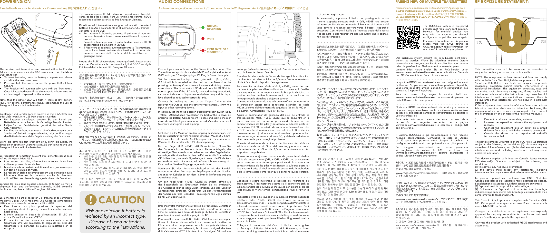 The RØDELink System is pre-paired and does not require any conguration. However  for  multiple  devices  you may wish to change the channel conguration or pair the devices again. For more information on this process please  visit  the  FAQs  found  at  www.rode.com/wireless/lmmaker or scan the QR code with your phone.Das  RØDELink-System  braucht  vor  dem  Einsatz  nicht  kon-guriert zu werden. Wenn Sie allerdings mehrere Geräte verwenden möchten, müssen Sie die Kanalkonguration ändern oder die gewünschten Geräte erneut miteinander p ren. Weitere  Infos  hierzu  nden  Sie  im  FAQ-Bereich  unter  www.rode.com/wireless/lmmaker. Alternativ können Sie auch den QR-Code mit Ihrem Smartphone scannen.Le système RØDELink ne nécessite aucune conguration avant l’utilisation.  Si,  par  contre,  vous  utilisez  plusieurs  dispositifs, vous  serez  peut-être  amené  à  modier  la  conguration  des canaux ou à répéter l’appairage. Pour  en  savoir  plus,  voyez  la  section  FAQ  sur  www.rode.com/wireless/lmmaker ou scannez simplement le code QR avec votre smartphone.El sistema RØDELink  viene  enlazado  de  fábrica  y  no necesita ninguna conguración. No obstante, si utiliza varios dispositivos es  posible  que  desees  cambiar  la conguración  de  canales  o volver a enlazarlos. Para  más  información  acerca  de  este  proceso,  visita la sección de preguntas frecuentes de la página  www.rode.com/wireless/lmmaker,  o escanea el código QR con el teléfono.Il  Sistema  RØDELink  è  già  pre-accoppiato  e  non  richiede nessuna  congurazione.  Comunque  in  caso  di  utilizzo di  più  apparecchi  potreste  avere  bisogno  di  cambiare  la congurazione dei canali o accoppiare di nuovo gli apparecchi. Per maggiori informazioni su questa procedura vi  preghiamo  di  visitare  la  FAQ  che  trovate  su  www.rode.com/wireless/lmmaker  oppure scansionate il codice QR con il vostro smartphone.RØDELink  系统已预先配对，无需任何设置。  不过，使用多个设备时，您可能要更改通道配置或者再次配对设备。 有关此过程的更多信息，请访问 www.rode.com/wireless/󺙀lmmaker  上的常见问题，或者用您的手机扫描 QR 码。RØDELink システムは出荷時に予めペアリングされているため、 設定する必要はありません。しかし、複数の装置を使用したいという場合であればチャンネル設定、または装置のペアリングをし直す必要があります。このプロセスに関する詳細は、www.rode.com/wireless/lmmaker へアクセスするか、またはQRコードを読み取ってFAQを参照してください。RØDELink 시스템은 사전에 이미 페어링이 되어 있으므로 다른 설정이  필요  없습니다.  그러나  다중  기기  페어링의  경우에는 채널 설정을 바꾸거나, 기기를 다시 페어링해야 할 경우가 있을 수 있습니다. 이 과정에 대한 더 자세한 사항을 보시려면 www.rode.com/wireless/lmmaker의  FAQ를  참고하거나 전화기로 QR코드를 스캔하십시오.POWERING ONEinschalten/Mise sous tension/Activación/Accensione/供电/電源を入れる/전원 켜기The  receiver  and  transmitter  are  powered  either  by  2  x  AA Alkaline batteries or a suitable USB power source via the Micro USB connector. •  To insert batteries, press the battery compartment release and slide the rear cover down.•  Press and hold the power button. The power LED will turn GREEN.•  The  Receiver  will  automatically  sync  with  the  Transmitter. Once it has paired you will see the transmitter battery status and audio gain displayed on the receiver.Note  that  the  power  LED  will  ash  if  there  is  low  battery level. For optimal performance RØDE recommends the use of Energizer Ultimate lithium batteries.Empfänger und  Sender können wahlweise  mit 2 AA-Batterien oder über ihren Micro-USB-Port gespeist werden. •  Um Batterien einzulegen, drücken Sie den Riegel des Batteriefachs und schieben die rückseitige Blende hinunter.•  Halten Sie den Betriebstaster gedrückt, bis seine Diode GRÜN leuchtet.•  Der Empfänger baut automatisch eine Verbindung mit dem Sender auf. Sobald das geschehen ist, zeigt der Empfänger den Batteriestatus und die Pegeleinstellung des Senders an.Wenn  die  Batterien  fast  erschöpft  sind,  blinkt  die  Diode.  Im Sinne einer optimalen Leistung rät RØDE zur Verwendung von Energizer Ultimate-Lithiumbatterien.Le récepteur et l’émetteur  peuvent  être alimentés  par 2 piles AA ou via le port Micro-USB. •  Pour  insérer  des  piles,  déverrouillez  le  couvercle  en  face arrière et poussez-le vers le bas.•  Maintenez le bouton d’alimentation enfoncé, jusqu’à ce que son témoin s’allume en VERT.•  Le récepteur établit automatiquement une connexion avec l’émetteur. Une fois la connexion établie, le récepteur afche l’état des piles et le réglage de niveau de l’émetteur.Lorsque les piles sont presque épuisées, le témoin se met à clignoter. Pour une performance optimale, RØDE conseille l’utilisation de piles au lithium Energizer Ultimate. La alimentación para el receptor y el transmisor se suministra mediante 2 pilas AA o mediante una fuente de alimentación USB adecuada a través del conector Micro-USB. •  Para insertar las pilas, presiona la apertura del compartimiento de las pilas y desliza la cubierta posterior hacia abajo.•  Mantén pulsado el botón de alimentación. El LED de activación se iluminará en VERDE.•  El receptor se sincronizará automáticamente con el transmisor.  Una  vez  enlazados,  la  carga  de  las  pilas  del transmisor y la ganancia de audio se mostrarán en el receptor.AUDIO CONNECTIONSAudioverbindungen/Connexions audio/Conexiones de audio/Collegamenti Audio/音频连接/ オーディオ接続/오디오 연결INPUT OVERLOAD(DISTORTION)NORMAL OPERATIONMUTEConnect your microphone to the Transmitter Mic Input. The Transmitter accepts both standard (MiCon-2 style) and lock-nut (MiCon-1 style) 3.5mm jack plugs. 4V ‘Plug In Power’ is supplied.Set  the  three-position  input  level  gain  switch  (0db,  -10db, -20db)  which  is  revealed  on  the  back  of  the  Transmitter  by pressing the Battery Compartment Release and sliding the rear cover down. The  input  status LED should be solid  GREEN  for normal operation. If the LED briey turns red during operation it can be an indication of input overload (distortion) and the input level should be reduced to correct for this.Connect the locking nut end of the Output Cable to the Receiver Mic Output,  and the other to your camera 3.5mm mic input or other recording device.If required, set the three-position output level gain switch (0db, +10db, +20db) which is revealed on the back of the Receiver by pressing the Battery Compartment Release and sliding the rear cover down. Check your camera or recorder’s audio input level to ensure your signal is not clipping.Schließen Sie Ihr Mikrofon an den Eingang des Senders an. Der Sender unterstützt sowohl herkömmliche (z.B. MiCon-2) 3,5mm-Klinkenstecker als auch Ausführungen mit Schraubmutter (MiCon-1). Der Sender liefert 4V-Steckerspeisung.Um  den  Pegel  (0dB,  –10dB,  –20dB)  zu  ändern,  öffnen  Sie das Batteriefach des Senders, indem Sie es entriegeln, die rückseitige Blende nach unten schieben und den Pegelschalter wunschgemäß  einstellen.  Im  Normalfall  sollte  die  Statusdiode GRÜN leuchten, wenn ein Signal eingeht. Wenn die Diode kurz rot leuchtet,  weist  dies  eventuell  auf  eine  Übersteuerung  hin. Dann sollten Sie den Eingangspegel reduzieren.Verbinden Sie den Ausgangskabelstecker mit der Rändel-schraube mit dem Ausgang des Empfängers und den Stecker am anderen Kabelende mit dem 3,5mm-Mikrofoneingang des Aufnahmegeräts.Um  den  Pegel  (0dB,  +10dB,  +20dB)  zu  ändern,  öffnen  Sie das Batteriefach des Empfänger, indem Sie es entriegeln, die rückseitige Blende nach unten schieben und den Schalter wunschgemäß einstellen. Überprüfen Sie den Aufnahmepegel der Kamera oder des Recorders – das eingehende Signal darf zu keiner Zeit übersteuern.Branchez votre microphone à l’entrée de l’émetteur. L’émetteur accepte aussi bien une che normale (de type MiCon-2) qu’une che de 3,5mm avec écrou de  blocage  (MiCon-1).  L’émetteur peut fournir une alimentation plug-in de 4V.Pour modier le niveau (0dB, –10dB, –20dB), ouvrez le compar-timent  à  piles  en  déverrouillant  son  couvercle  à  l’arrière  de l’émetteur  et  en  le  poussant  vers  le  bas  puis  choisissez  la position  voulue.  Normalement,  le  témoin  du  signal  d’entrée doit s’allumer en VERT à la réception d’un signal. S’il s’allume en rouge (même brièvement), le signal d’entrée sature. Dans ce cas, diminuez le niveau d’entrée.Branchez la che munie de l’écrou de blocage à la sortie micro du récepteur et reliez la che de 3,5mm à l’autre extrémité du câble à l’entrée du dispositif d’enregistrement.Pour  modier  le  niveau  (0dB,  +10dB,  +20dB),  ouvrez  le  com-par timent  à  piles  en  déverrouillant  son  couvercle  à  l’arrière du  récepteur  et  en  le  poussant  vers  le  bas  puis  choisissez  la position  voulue.  Vériez  le  niveau  audio  de  la  caméra  ou  de l’enregistreur: le signal ne doit jamais saturer.Conecta el micrófono a la entrada de micrófono del transmisor. El transmisor acepta tanto conectores estándar (de estilo MiCon-2) como del tipo tuerca de seguridad (de estilo MiCon-1) de 3,5mm. Alimentación &quot;Plug In&quot; de 4V.Ajusta  el  conmutador  de  ganancia  del  nivel  de  entrada  de tres posiciones (0dB, –10dB, –20dB) que se encuentra en la parte posterior del transmisor presionando la apertura del compartimiento de las pilas y deslizando la cubierta posterior hacia abajo. El LED de estado de entrada se iluminará en color VERDE durante el funcionamiento normal. Si el LED se ilumina brevemente  en  rojo  durante  el  funcionamiento  puede  indicar una sobrecarga de entrada (distorsión), y debería reducirse el nivel de entrada para corregir el problema.Conecta el extremo de la tuerca de bloqueo del cable de salida a la salida de micrófono del receptor, y el otro extremo a la entrada de micrófono de 3,5mm de la cámara o a otro dispositivo de grabación.Si fuera necesario, ajusta el conmutador de ganancia del nivel de salida de tres posiciones (0dB, +10dB, +20dB) que se encuentra en la parte posterior del receptor presionando la apertura del compartimiento de las pilas y deslizando la cubierta posterior hacia abajo. Revisa el nivel de entrada de audio de la grabadora o de la cámara para comprobar que la señal no queda cortada.Collegate  il  vostro  microfono  all’Ingresso  del  Microfono  del Trasmettitore. Il Trasmettitore accetta sia il connettore jack da 3,5mm standard (stile MiCon-2) che quello con ghiera di blocco (stile MiCon-1). Viene fornita l’alimentazione ‘Plug In Power’ di 4V.Impostate il livello del guadagno in ingresso tramite l’apposito selettore  (0dB,  –10dB,  –20dB)  che  trovate  nel  retro  del Trasmettitore premendo il Pulsante di Apertura del Vano Batterie e facendo scorrere verso il basso il coperchio posteriore. Per il normale funzionamento il LED di stato dell’ingresso deve essere VERDE sso. Se durante l’utilizzo il LED si illumina brevemente in rosso potrebbe indicare il sovraccarico dell’ingresso (distorsione) e per correggere questo problema il livello di ingresso dovrebbe essere diminuito.Collegate  il  connettore  del  Cavo  di  Uscita  con  la  ghiera di  ssaggio  all’Uscita  Microfonica  del  Ricevitore,  e  l’altro connettore all’ingresso microfonico da 3,5mm della videocamera o di un altro registratore.Se  necessario,  impostate  il  livello  del  guadagno  in  uscita tramite  l’apposito  selettore  (0dB,  +10dB,  +20dB)  che  trovate nel  retro del  Ricevitore premendo il  Pulsante  di  Apertura  del Vano  Batterie  e  facendo  scorrere  verso  il  basso  il  coperchio posteriore. Controllate il livello dell’ingresso audio della vostra videocamera  o  del  registratore  per  assicurarvi  che  il  segnale non stia distorcendo.您的话筒连接到发射器的话筒输入。 发射器接受标准 (MiCon-2) 和锁定式 (MiCon-1) 3,5mm 插孔。 随附 4V 插入式电源。按住电池仓开关，把后背板滑下，可调节发射器背面的三段输入电平增益开关 (0dB, –10dB, –20dB)。 输入状态 LED 正常工作时应为绿色长亮。 如果 LEd 灯在工作过程中暂时变为红色，则表示输入过载（失真），此时应降低输入电平来纠正。将输出连接线的锁定端连接到接收器话筒输出，另一端接到您摄像机的 3,5mm 话筒输入或者其他录音设备上。如有需要，按住电池仓开关，把后背板滑下，可调节发射器背面的三段输入电平增益开关 (0dB, +10dB, +20dB)。 检查您摄像机或者录音机的音频输入电平，确保信号没有过载。マイクをトランスミッター側のマイク入力に接続します。トランスミッターは、標準 (MiCon-2 スタイル) とロックナット (MiCon-1 スタイル) 3、5mm ジャック・プラグのどちらにも対応しています。4V「プラグインパワー」 が同梱されています。３ポジション入力レベルゲインスイッチ(0dB、–10dB、–20dB)を設定します。このスイッチは電池収納部の内側にあるため、トランスミッターのバッテリーコンパートメント・リリースをスライドして下げないと見えません。入力状態のLED は、通常の場合は緑色で点灯します。操作中にLEDが赤色で点滅した場合、入力過負荷（ディストーション）の状態を意味していますので、入力レベルを下げて修正してください。出力ケーブルの端の締め付けナットをレシーバーマイク出力に接続し、ケーブルのもう一方の端をカメラ3、5mm のマイク入力、またはその他の録音機器に接続します。必要に応じて、３ポジション入力レベルゲインスイッチ(0dB、+10dB、+20dB)を設定します。このスイッチは電池収納部の内側にあるため、トランスミッターのバッテリーコンパートメント・リリースをスライドして下げないと見えません。カメラ、または録音機器のオーディオ入力レベルを確認して、信号がクリップしないように注意してください。마이크를  전송기  마이크  입력  단자에  연결하십시오.  전송기는 표준(MiCon-2 스타일) 및 잠금 너트(MiCon-1 스타일) 3,5mm 잭 플러그를 모두 지원합니다. 4V ‘플러그인 전원’이 공급됩니다.배터리 장착 부위 해제를 누르고 뒷면 커버를 아래로 밀면 전송기 뒤쪽에  나타나는  3단계  입력  레벨  게인  스위치(0dB,  –10dB, –20dB)를 설정하십시오. 입력 상태 LED는 정상 작동 시 안정된 녹색을  나타냅니다.  만약  작동  도중  LED가  잠시  빨간색으로 바뀌면  이는  입력  과부하(디스토션)를  의미할  수  있으며,  이를 해결하기 위해서는 입력 레벨을 줄여야 할 수도 있습니다.출력 케이블의 잠금 너트  끝부분을 수신기 마이크  출력 단자에 연결하고, 다른 끝을 카메라 3,5mm 마이크 입력 단자 또는 기타 녹음 기기에 연결합니다.필요한  경우,  배터리  장착  부위  해제를  누르고  뒷면  커버를 아래로  밀면  수신기  뒤쪽에  나타나는  3단계  출력  레벨  게인 스위치(0dB,  +10dB,  +20dB)를  설정하십시오.  신호가 과부하로 인해 클리핑되지 않도록 카메라 또는 녹음 기기의 입력 레벨을 확인하십시오.PAIRING NEW OR MULTIPLE TRANSMITTERSPaaren mit einem anderen oder weiteren Sendern/ Appairage avec d’autres émetteurs/Enlazar nuevos o varios transmisores/Accoppiare Trasmettitori Nuovi o Più Trasmettitori/配对新的或多个发射器/新しい、または複数のトランスミッターのペアリング/새 전송기 페어링 또는 다중 전송기 페어링RF EXPOSURE STATEMENT:This transmitter must not be co-located or operated in conjunction with any other antenna or transmitter.NOTE: This equipment has been tested and found to comply with the limits for a Class B digital device, pursuant to Part15  of  the  FCC  Rules.  These  limits  are  designed  to  provide reasonable protection against harmful interference in a residential installation. This equipment generates, uses and can radiate radio frequency energy and, if not installed and used in accordance with the instructions, may cause harmful interference  to  radio  communications.  However,  there  is no guarantee that interference will not occur in a particular installation.If this equipment does cause harmful interference to radio or television reception,  which can be determined  by  turning the equipment off and on, the user is encouraged to try to correct the interference by one or more of the following measures: 1.  Reorient or relocate the receiving antenna.2.  Increase the separation between the equipment and receiver.3.  Connect the equipment into an outlet on a circuit different from that to which the receiver is connected.4.  Consult the dealer or an experienced radio/TV technician for help.This device complies with Part 15 of the FCC Rules. Operation is subject to the following two conditions: (1) this device may not cause harmful interference, and (2) this device must accept any interference  received,  including  interference  that  may  cause undesired operation.This  device  complies  with  Industry  Canada  licence-exempt RSS standard(s). Operation is subject to the following two conditions: (1) this device may not cause interference (2)  this  device  must  accept  any  interference,  including interference that may cause undesired operation of the device. Le  présent  appareil  est  conforme  aux  CNR  d’Industrie Canada applicables aux appareils radio exempts de licence. L’exploitation est autorisée aux deux conditions suivantes : (1) l’appareil ne doit pas produire de brouillage, (2) l’utilisateur de l’appareil doit accepter tout brouillage radioélectrique subi, même si le brouillage est susceptible d’en compromettre le fonctionnement. This Class B digital apparatus complies with Canadian ICES-003. Cet appareil umerique de la classe B est conforme a la norme NMB-003 du Canada. Changes  or  modications  to  the  equipment  not  expressly approved by  the party responsible  for compliance could  void the user’s authority to operate the equipment.Only use this product with authorised RØDE attachments and accessories.Ten en cuenta que el LED de activación parpadeará si el nivel de carga de las pilas es bajo. Para un rendimiento óptimo, RØDE recomienda utilizar baterías de litio Energizer Ultimate.Ricevitore  ed  il  trasmettitore  vengono  alimentati  o  tramite  2 batterie tipo AA o da una fonte di alimentazione USB tramite il connettore Micro-USB. •  Per mettere le batterie, premete il pulsante di apertura del vano batterie e fate scorrere verso il basso il coperchio posteriore.•  Premete e tenete premuto il pulsante di accensione. Il LED di accensione si illuminerà in VERDE.•  Il Ricevitore si abbinerà automaticamente al Trasmettitore. Una  volta  abbinati  vedrete  visualizzati  sullo  schermo  del ricevitore  lo  stato  delle  batterie  del  trasmettitore  ed  il guadagno audio.Notate che il LED di accensione lampeggerà se le batterie sono scariche. Per ottenere le prestazioni migliori RØDE consiglia l’utilizzo delle batterie al litio Energizer Ultimate.接收器和发射器均采用  2  x  AA 电池供电，也可使用合适的  USB 电源通过 Micro-USB 接头供电。 •  要安装电池，按住电池仓开关，把后背板滑下。•  按住电源键。 电源 LED 指示灯变为绿色。•  接收器将自动与发射器同步。  配对完成后，您将看到接收器上显示发射器的电池状态和音频增益。请注意，电池电量低时，电源  LED  将闪烁。为保证最佳性能，RØDE建议使用Energizer Ultimate锂电池。レシーバーとトランスミッターは、 2 x AA 乾電池または電力を供給できるUSB 機器（Micro-USB コネクターを使用）のどちらでも動作させることができます。•  電池を装着する際は、バッテリーコンパートメント・リリースを軽く押してスライドさせ、リアカバーを下げて下さい。•  電源ボタンを長押しします。電源LEDが緑色で点灯します。•  レシーバーは自動的にトランスミッターと同期します。ペアリングが終了すると、レシーバーの画面に電池の状態とオーディオゲインが表示されます。電池残量が少なくなると電源LEDが点滅しますので、注意して ください。 性能を最大限に発揮させるために、RØDEは Energizer Ultimateリチウム電池の使用を推奨します。 수신기  및  전송기는  2  x  AA  배터리  또는  적절한  Micro-USB 커넥터로 연결된 USB 전원 공급원에 의해 작동합니다. •  배터리를 삽입하려면 배터리 장착 부위 해제를 누르고 뒷면 커버를 아래로 밀어주십시오.•  전원  버튼을  누른  채로  유지합니다.  전원  LED가  녹색으로 변하게 됩니다.•  수신기는  자동적으로  전송기와 동기화됩니다.  일단  페어를 이루고  나면  전송기  배터리  상태  및  오디오  게인  표시를 수신기에서 확인할 수 있습니다.전원  LED가  깜빡이면  배터리  잔량이  얼마  남지  않았다는 뜻입니다. 최적의 성능을 위해 RØDE는 Energizer Ultimate 리튬 배터리의 사용을 권장합니다.Risk of explosion if battery is replaced by an incorrect type.Dispose of used batteries according to the instructions.CAUTION