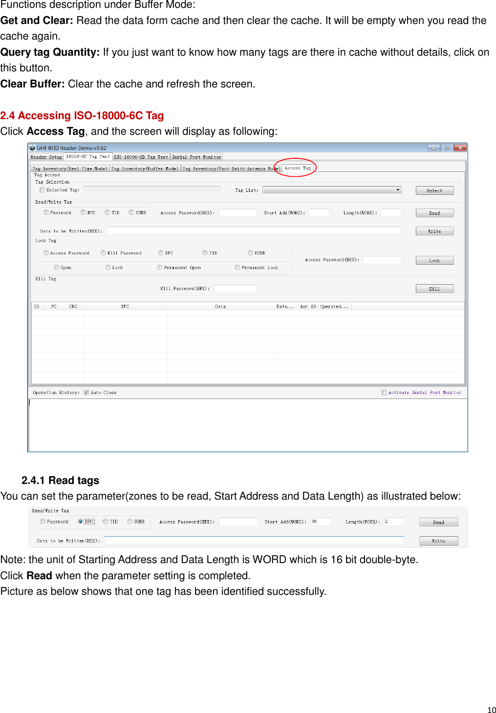   10                                                           Functions description under Buffer Mode: Get and Clear: Read the data form cache and then clear the cache. It will be empty when you read the cache again. Query tag Quantity: If you just want to know how many tags are there in cache without details, click on this button. Clear Buffer: Clear the cache and refresh the screen.  2.4 Accessing ISO-18000-6C Tag Click Access Tag, and the screen will display as following:   2.4.1 Read tags You can set the parameter(zones to be read, Start Address and Data Length) as illustrated below:  Note: the unit of Starting Address and Data Length is WORD which is 16 bit double-byte. Click Read when the parameter setting is completed.   Picture as below shows that one tag has been identified successfully.   