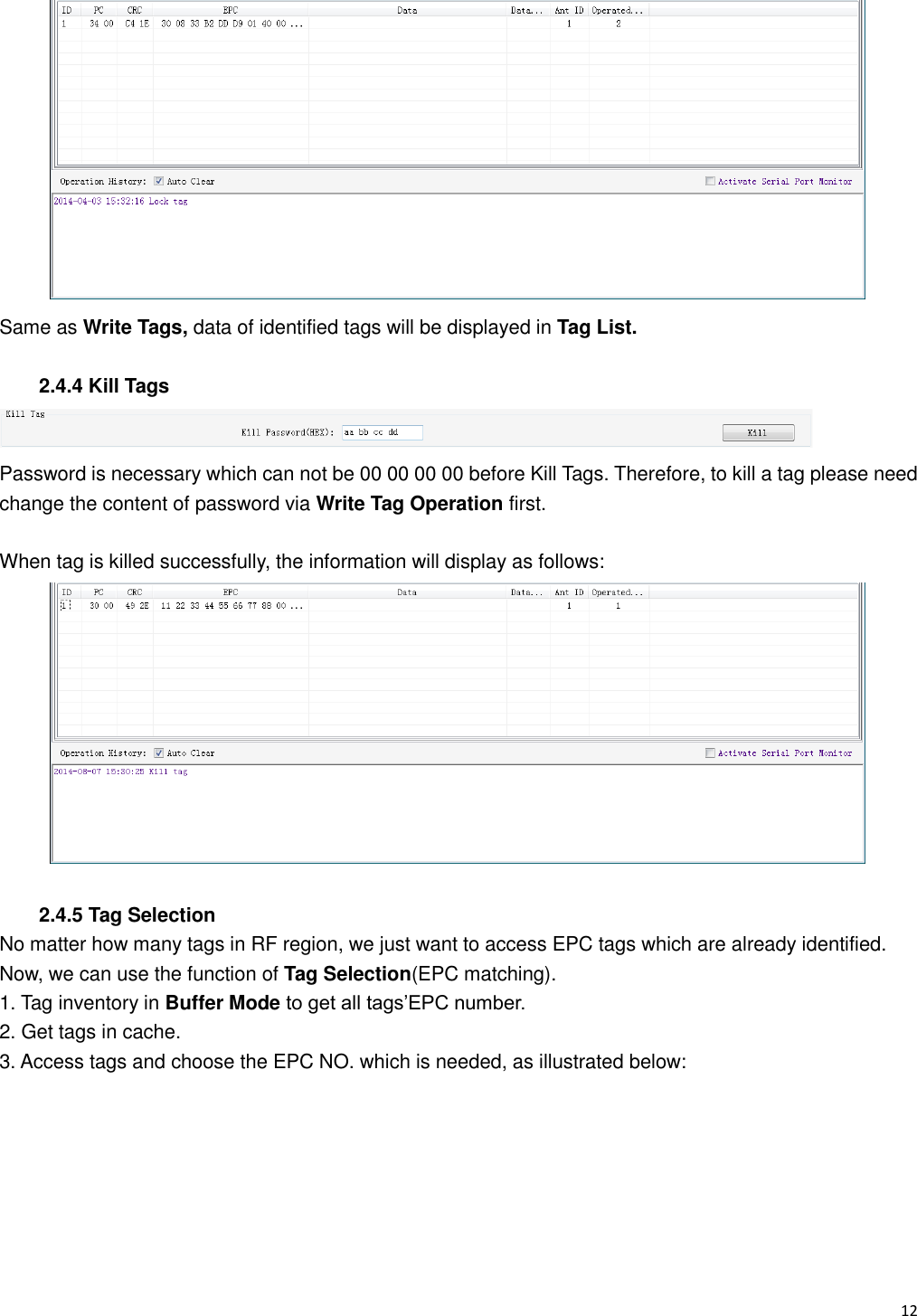   12                                                            Same as Write Tags, data of identified tags will be displayed in Tag List.  2.4.4 Kill Tags  Password is necessary which can not be 00 00 00 00 before Kill Tags. Therefore, to kill a tag please need change the content of password via Write Tag Operation first.  When tag is killed successfully, the information will display as follows:   2.4.5 Tag Selection No matter how many tags in RF region, we just want to access EPC tags which are already identified. Now, we can use the function of Tag Selection(EPC matching). 1. Tag inventory in Buffer Mode to get all tags&rsquo;EPC number. 2. Get tags in cache. 3. Access tags and choose the EPC NO. which is needed, as illustrated below: 