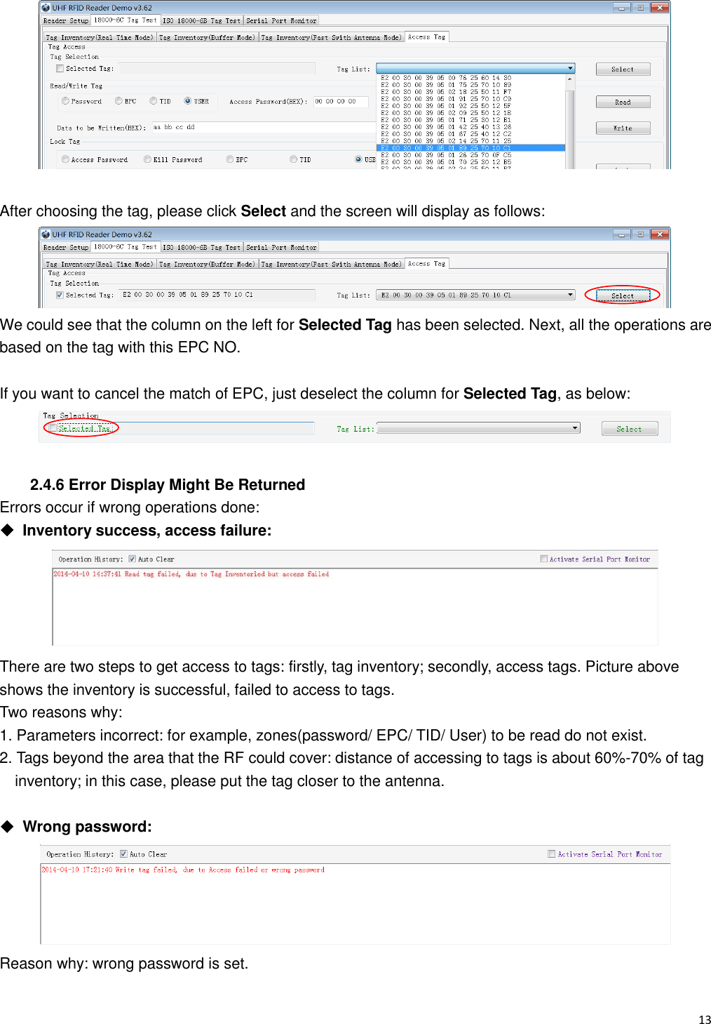   13                                                             After choosing the tag, please click Select and the screen will display as follows:  We could see that the column on the left for Selected Tag has been selected. Next, all the operations are based on the tag with this EPC NO.    If you want to cancel the match of EPC, just deselect the column for Selected Tag, as below:   2.4.6 Error Display Might Be Returned Errors occur if wrong operations done: ◆  Inventory success, access failure:  There are two steps to get access to tags: firstly, tag inventory; secondly, access tags. Picture above shows the inventory is successful, failed to access to tags. Two reasons why: 1. Parameters incorrect: for example, zones(password/ EPC/ TID/ User) to be read do not exist.   2. Tags beyond the area that the RF could cover: distance of accessing to tags is about 60%-70% of tag   inventory; in this case, please put the tag closer to the antenna.  ◆  Wrong password:  Reason why: wrong password is set. 