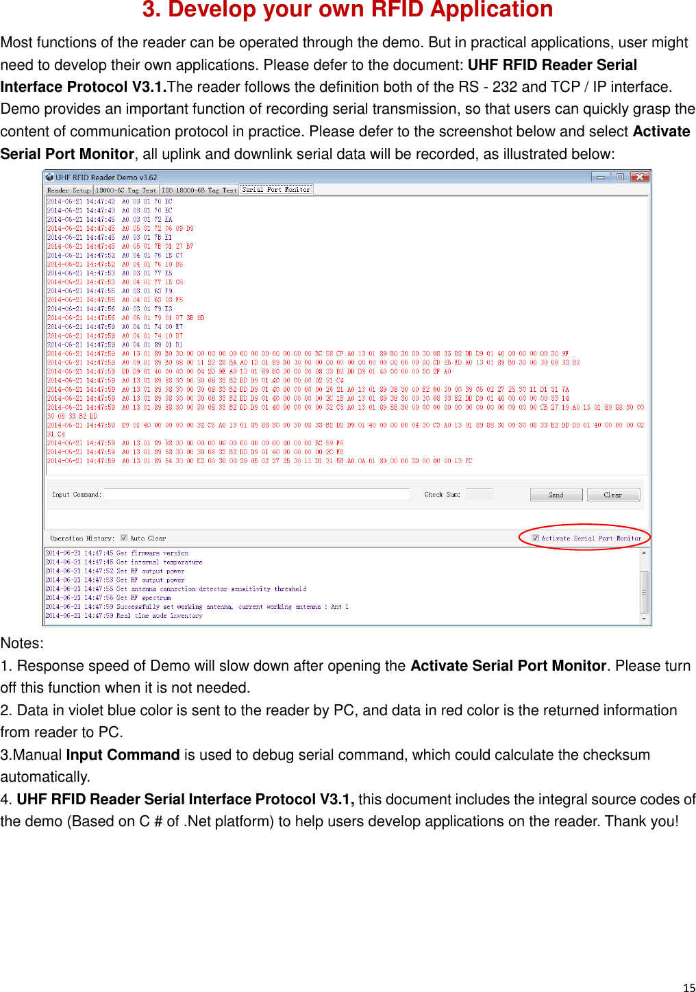   15                                                           3. Develop your own RFID Application Most functions of the reader can be operated through the demo. But in practical applications, user might need to develop their own applications. Please defer to the document: UHF RFID Reader Serial Interface Protocol V3.1.The reader follows the definition both of the RS - 232 and TCP / IP interface. Demo provides an important function of recording serial transmission, so that users can quickly grasp the content of communication protocol in practice. Please defer to the screenshot below and select Activate Serial Port Monitor, all uplink and downlink serial data will be recorded, as illustrated below:  Notes:   1. Response speed of Demo will slow down after opening the Activate Serial Port Monitor. Please turn off this function when it is not needed. 2. Data in violet blue color is sent to the reader by PC, and data in red color is the returned information from reader to PC. 3.Manual Input Command is used to debug serial command, which could calculate the checksum automatically. 4. UHF RFID Reader Serial Interface Protocol V3.1, this document includes the integral source codes of the demo (Based on C # of .Net platform) to help users develop applications on the reader. Thank you!     