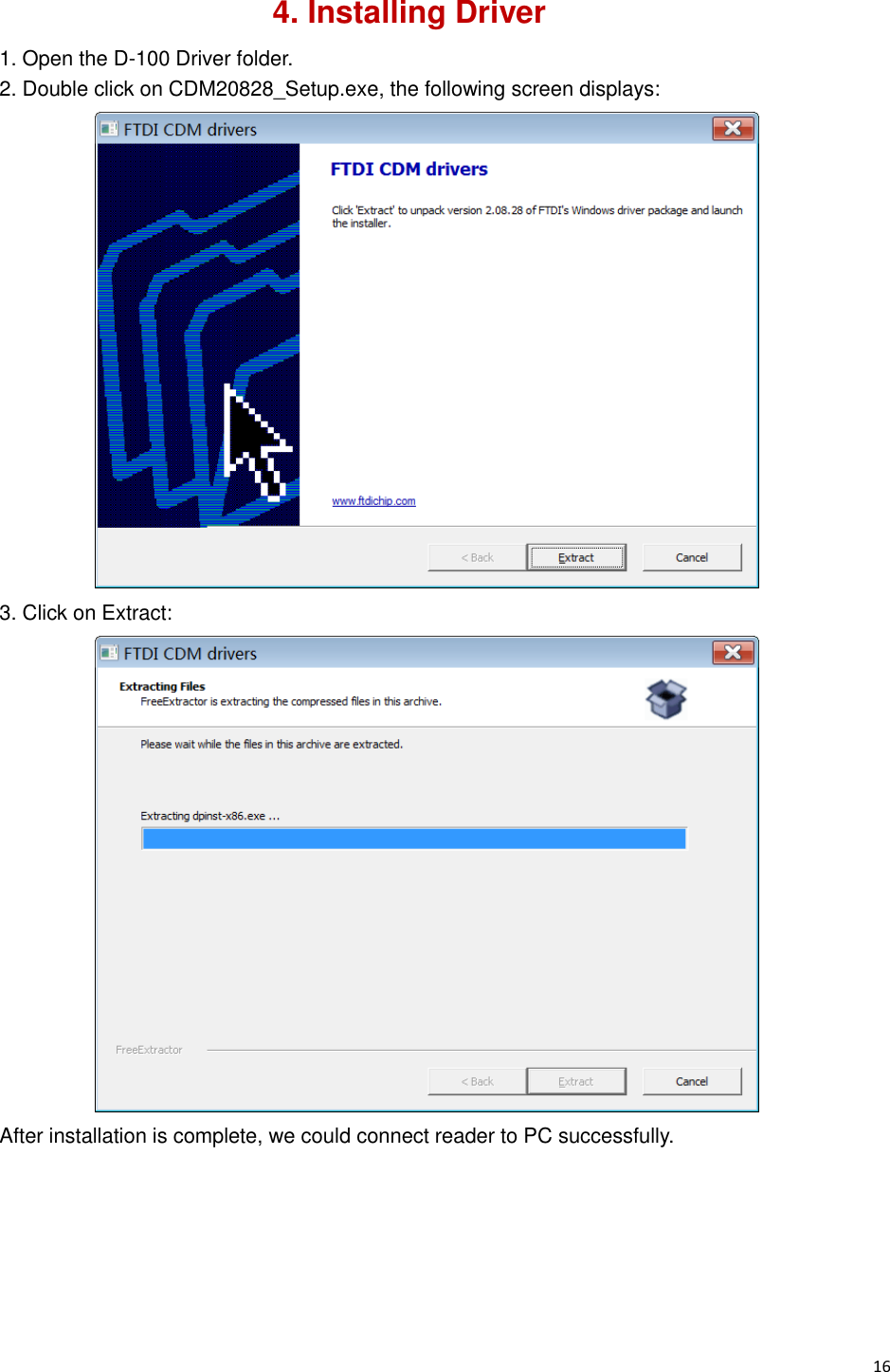  16                                                           4. Installing Driver 1. Open the D-100 Driver folder. 2. Double click on CDM20828_Setup.exe, the following screen displays:  3. Click on Extract:  After installation is complete, we could connect reader to PC successfully.      