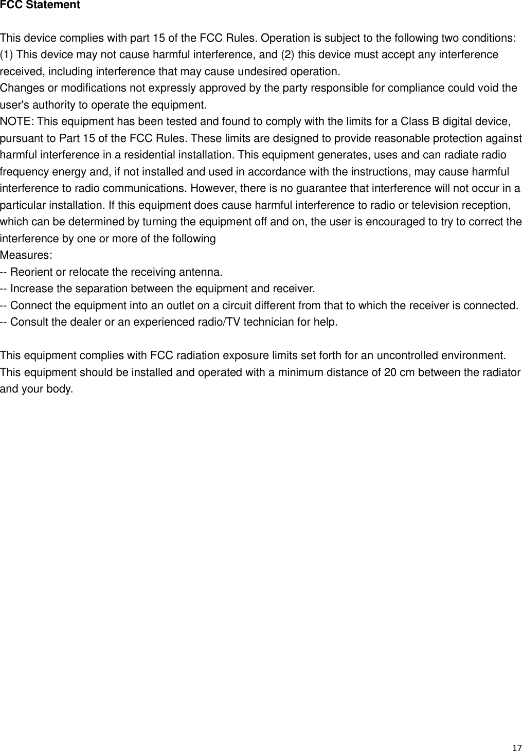   17                                                           FCC Statement  This device complies with part 15 of the FCC Rules. Operation is subject to the following two conditions: (1) This device may not cause harmful interference, and (2) this device must accept any interference received, including interference that may cause undesired operation. Changes or modifications not expressly approved by the party responsible for compliance could void the user's authority to operate the equipment. NOTE: This equipment has been tested and found to comply with the limits for a Class B digital device, pursuant to Part 15 of the FCC Rules. These limits are designed to provide reasonable protection against harmful interference in a residential installation. This equipment generates, uses and can radiate radio frequency energy and, if not installed and used in accordance with the instructions, may cause harmful interference to radio communications. However, there is no guarantee that interference will not occur in a particular installation. If this equipment does cause harmful interference to radio or television reception, which can be determined by turning the equipment off and on, the user is encouraged to try to correct the interference by one or more of the following Measures: -- Reorient or relocate the receiving antenna. -- Increase the separation between the equipment and receiver. -- Connect the equipment into an outlet on a circuit different from that to which the receiver is connected. -- Consult the dealer or an experienced radio/TV technician for help.  This equipment complies with FCC radiation exposure limits set forth for an uncontrolled environment. This equipment should be installed and operated with a minimum distance of 20 cm between the radiator and your body. 