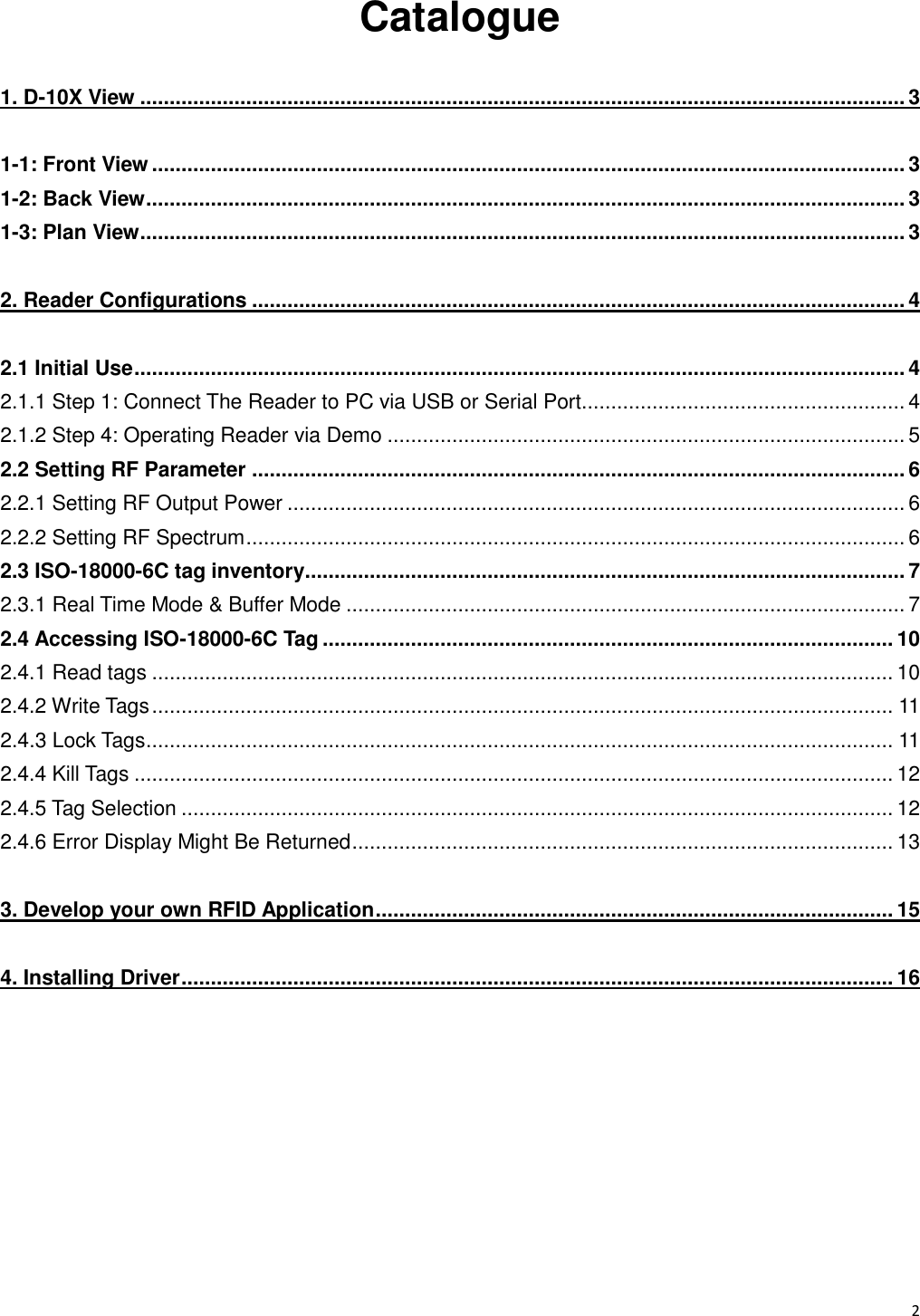   2                                                           Catalogue 1. D-10X View .................................................................................................................................. 3 1-1: Front View ................................................................................................................................ 3 1-2: Back View ................................................................................................................................. 3 1-3: Plan View .................................................................................................................................. 3 2. Reader Configurations ............................................................................................................... 4 2.1 Initial Use ................................................................................................................................... 4 2.1.1 Step 1: Connect The Reader to PC via USB or Serial Port....................................................... 4 2.1.2 Step 4: Operating Reader via Demo ........................................................................................ 5 2.2 Setting RF Parameter ............................................................................................................... 6 2.2.1 Setting RF Output Power ......................................................................................................... 6 2.2.2 Setting RF Spectrum ................................................................................................................ 6 2.3 ISO-18000-6C tag inventory...................................................................................................... 7 2.3.1 Real Time Mode &amp; Buffer Mode ............................................................................................... 7 2.4 Accessing ISO-18000-6C Tag ................................................................................................. 10 2.4.1 Read tags .............................................................................................................................. 10 2.4.2 Write Tags .............................................................................................................................. 11 2.4.3 Lock Tags ............................................................................................................................... 11 2.4.4 Kill Tags ................................................................................................................................. 12 2.4.5 Tag Selection ......................................................................................................................... 12 2.4.6 Error Display Might Be Returned ............................................................................................ 13 3. Develop your own RFID Application ........................................................................................ 15 4. Installing Driver ......................................................................................................................... 16     
