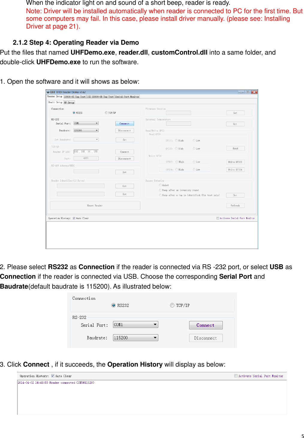   5                                                           When the indicator light on and sound of a short beep, reader is ready. Note: Driver will be installed automatically when reader is connected to PC for the first time. But some computers may fail. In this case, please install driver manually. (please see: Installing Driver at page 21).  2.1.2 Step 4: Operating Reader via Demo Put the files that named UHFDemo.exe, reader.dll, customControl.dll into a same folder, and double-click UHFDemo.exe to run the software.  1. Open the software and it will shows as below:   2. Please select RS232 as Connection if the reader is connected via RS -232 port, or select USB as Connection if the reader is connected via USB. Choose the corresponding Serial Port and Baudrate(default baudrate is 115200). As illustrated below:   3. Click Connect , if it succeeds, the Operation History will display as below:  