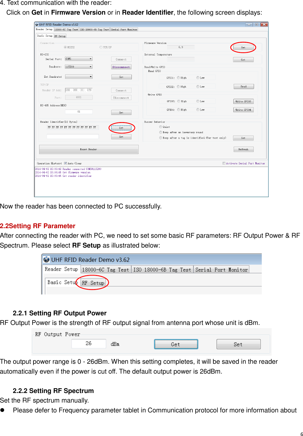   6                                                           4. Text communication with the reader: Click on Get in Firmware Version or in Reader Identifier, the following screen displays:  Now the reader has been connected to PC successfully.  2.2Setting RF Parameter After connecting the reader with PC, we need to set some basic RF parameters: RF Output Power &amp; RF Spectrum. Please select RF Setup as illustrated below:   2.2.1 Setting RF Output Power RF Output Power is the strength of RF output signal from antenna port whose unit is dBm.  The output power range is 0 - 26dBm. When this setting completes, it will be saved in the reader automatically even if the power is cut off. The default output power is 26dBm.  2.2.2 Setting RF Spectrum Set the RF spectrum manually.   Please defer to Frequency parameter tablet in Communication protocol for more information about 