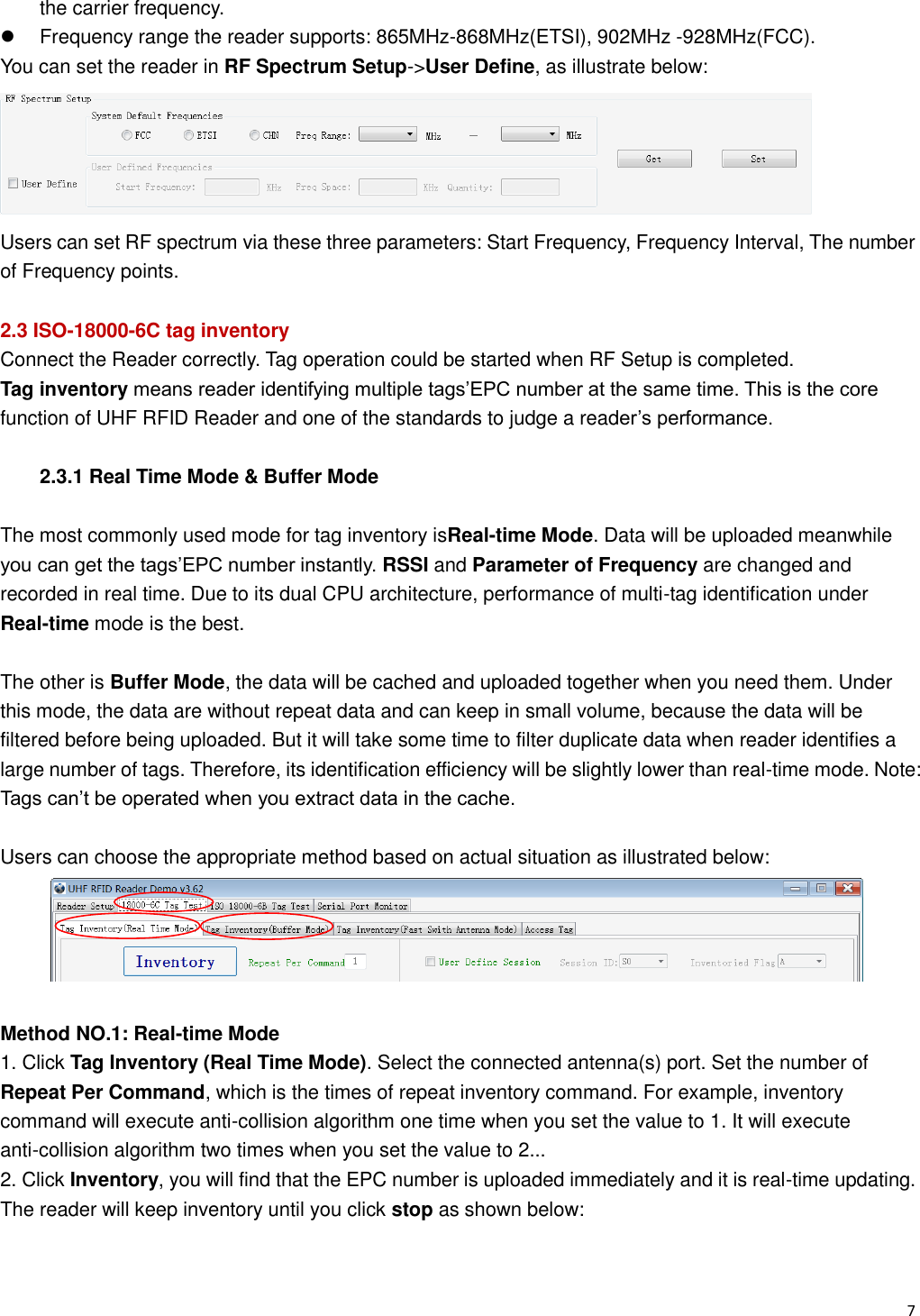   7                                                           the carrier frequency.   Frequency range the reader supports: 865MHz-868MHz(ETSI), 902MHz -928MHz(FCC). You can set the reader in RF Spectrum Setup->User Define, as illustrate below:  Users can set RF spectrum via these three parameters: Start Frequency, Frequency Interval, The number of Frequency points.  2.3 ISO-18000-6C tag inventory Connect the Reader correctly. Tag operation could be started when RF Setup is completed. Tag inventory means reader identifying multiple tags&rsquo;EPC number at the same time. This is the core function of UHF RFID Reader and one of the standards to judge a reader&rsquo;s performance.  2.3.1 Real Time Mode &amp; Buffer Mode  The most commonly used mode for tag inventory isReal-time Mode. Data will be uploaded meanwhile you can get the tags&rsquo;EPC number instantly. RSSI and Parameter of Frequency are changed and recorded in real time. Due to its dual CPU architecture, performance of multi-tag identification under Real-time mode is the best.  The other is Buffer Mode, the data will be cached and uploaded together when you need them. Under this mode, the data are without repeat data and can keep in small volume, because the data will be filtered before being uploaded. But it will take some time to filter duplicate data when reader identifies a large number of tags. Therefore, its identification efficiency will be slightly lower than real-time mode. Note: Tags can&rsquo;t be operated when you extract data in the cache.  Users can choose the appropriate method based on actual situation as illustrated below:   Method NO.1: Real-time Mode 1. Click Tag Inventory (Real Time Mode). Select the connected antenna(s) port. Set the number of Repeat Per Command, which is the times of repeat inventory command. For example, inventory command will execute anti-collision algorithm one time when you set the value to 1. It will execute anti-collision algorithm two times when you set the value to 2... 2. Click Inventory, you will find that the EPC number is uploaded immediately and it is real-time updating. The reader will keep inventory until you click stop as shown below: 