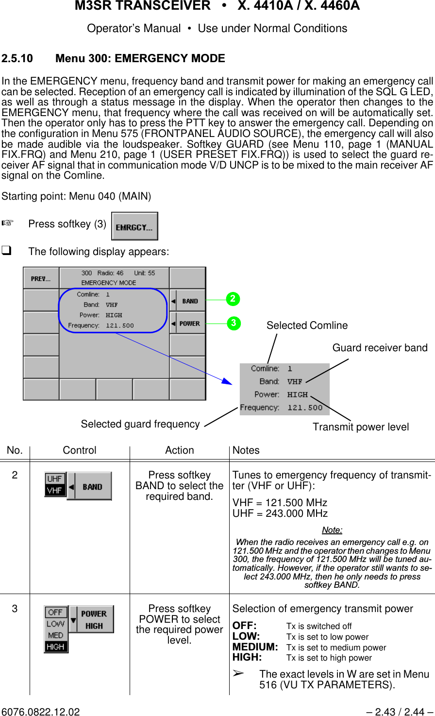 065 75$16&amp;(,9(5  ; $  ; $Operator&rsquo;s Manual &bull; Use under Normal Conditions6076.0822.12.02 &ndash; 2.43 / 2.44 &ndash; 0HQX(0(5*(1&amp;<02'(In the EMERGENCY menu, frequency band and transmit power for making an emergency callcan be selected. Reception of an emergency call is indicated by illumination of the SQL G LED,as well as through a status message in the display. When the operator then changes to theEMERGENCY menu, that frequency where the call was received on will be automatically set.Then the operator only has to press the PTT key to answer the emergency call. Depending onthe configuration in Menu 575 (FRONTPANEL AUDIO SOURCE), the emergency call will alsobe made audible via the loudspeaker. Softkey GUARD (see Menu 110, page 1 (MANUALFIX.FRQ) and Menu 210, page 1 (USER PRESET FIX.FRQ)) is used to select the guard re-ceiver AF signal that in communication mode V/D UNCP is to be mixed to the main receiver AFsignal on the Comline.Starting point: Menu 040 (MAIN)+Press softkey (3)   qThe following display appears:No. Control Action Notes2 Press softkey BAND to select the required band.Tunes to emergency frequency of transmit-ter (VHF or UHF):VHF = 121.500 MHzUHF = 243.000 MHz 1RWH:KHQWKHUDGLRUHFHLYHVDQHPHUJHQF\FDOOHJRQ0+]DQGWKHRSHUDWRUWKHQFKDQJHVWR0HQXWKHIUHTXHQF\RI0+]ZLOOEHWXQHGDXWRPDWLFDOO\+RZHYHULIWKHRSHUDWRUVWLOOZDQWVWRVHOHFW0+]WKHQKHRQO\QHHGVWRSUHVVVRIWNH\%$1'3 Press softkey POWER to select the required power level.Selection of emergency transmit power2)) Tx is switched off/2: Tx is set to low power0(',80Tx is set to medium power+,*+ Tx is set to high power&Ccedil;The exact levels in W are set in Menu 516 (VU TX PARAMETERS).Guard receiver bandSelected ComlineTransmit power levelSelected guard frequency