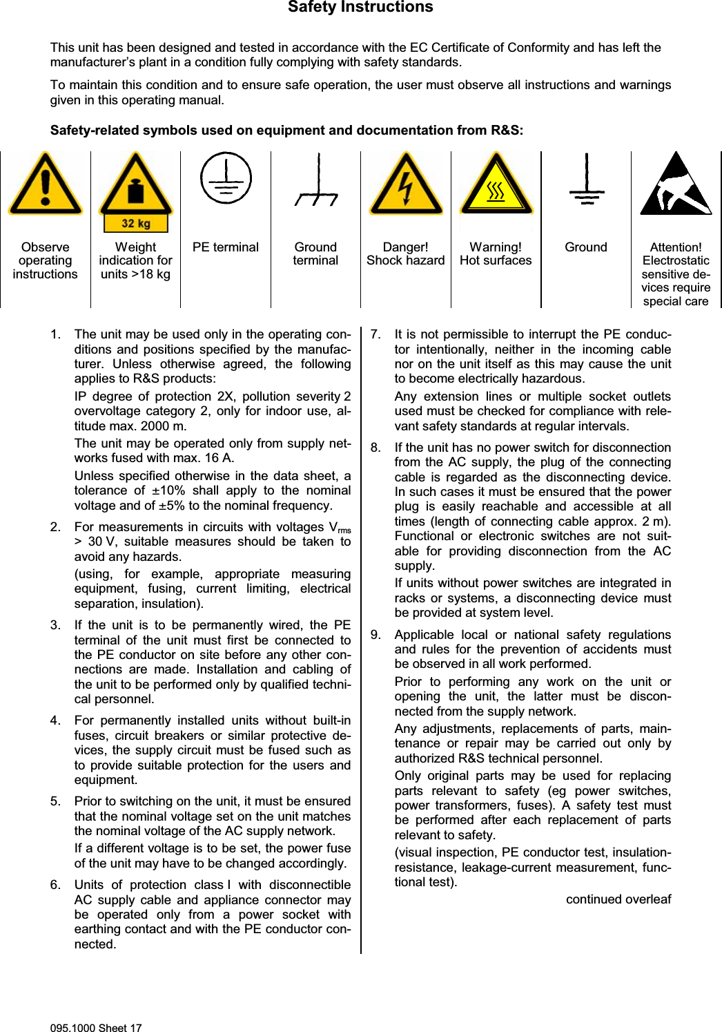 Safety Instructions095.1000 Sheet 17This unit has been designed and tested in accordance with the EC Certificate of Conformity and has left themanufacturer&rsquo;s plant in a condition fully complying with safety standards.To maintain this condition and to ensure safe operation, the user must observe all instructions and warningsgiven in this operating manual.Safety-related symbols used on equipment and documentation from R&amp;S:ObserveoperatinginstructionsWeightindication forunits >18 kgPE terminal GroundterminalDanger!Shock hazardWarning!Hot surfacesGround Attention!Electrostaticsensitive de-vices requirespecial care1. The unit may be used only in the operating con-ditions and positions specified by the manufac-turer. Unless otherwise agreed, the followingapplies to R&amp;S products:IP degree of protection 2X, pollution severity 2overvoltage category 2, only for indoor use, al-titude max. 2000 m.The unit may be operated only from supply net-works fused with max. 16 A.Unless specified otherwise in the data sheet, atolerance of &plusmn;10% shall apply to the nominalvoltage and of &plusmn;5% to the nominal frequency.2. For measurements in circuits with voltages Vrms> 30 V, suitable measures should be taken toavoid any hazards.(using, for example, appropriate measuringequipment, fusing, current limiting, electricalseparation, insulation).3. If the unit is to be permanently wired, the PEterminal of the unit must first be connected tothe PE conductor on site before any other con-nections are made. Installation and cabling ofthe unit to be performed only by qualified techni-cal personnel.4. For permanently installed units without built-infuses, circuit breakers or similar protective de-vices, the supply circuit must be fused such asto provide suitable protection for the users andequipment.5. Prior to switching on the unit, it must be ensuredthat the nominal voltage set on the unit matchesthe nominal voltage of the AC supply network.If a different voltage is to be set, the power fuseof the unit may have to be changed accordingly.6. Units of protection class I with disconnectibleAC supply cable and appliance connector maybe operated only from a power socket withearthing contact and with the PE conductor con-nected.7. It is not permissible to interrupt the PE conduc-tor intentionally, neither in the incoming cablenor on the unit itself as this may cause the unitto become electrically hazardous.Any extension lines or multiple socket outletsused must be checked for compliance with rele-vant safety standards at regular intervals.8. If the unit has no power switch for disconnectionfrom the AC supply, the plug of the connectingcable is regarded as the disconnecting device.In such cases it must be ensured that the powerplug is easily reachable and accessible at alltimes (length of connecting cable approx. 2 m).Functional or electronic switches are not suit-able for providing disconnection from the ACsupply.If units without power switches are integrated inracks or systems, a disconnecting device mustbe provided at system level.9. Applicable local or national safety regulationsand rules for the prevention of accidents mustbe observed in all work performed.Prior to performing any work on the unit oropening the unit, the latter must be discon-nected from the supply network.Any adjustments, replacements of parts, main-tenance or repair may be carried out only byauthorized R&amp;S technical personnel.Only original parts may be used for replacingparts relevant to safety (eg power switches,power transformers, fuses). A safety test mustbe performed after each replacement of partsrelevant to safety.(visual inspection, PE conductor test, insulation-resistance, leakage-current measurement, func-tional test).continued overleaf