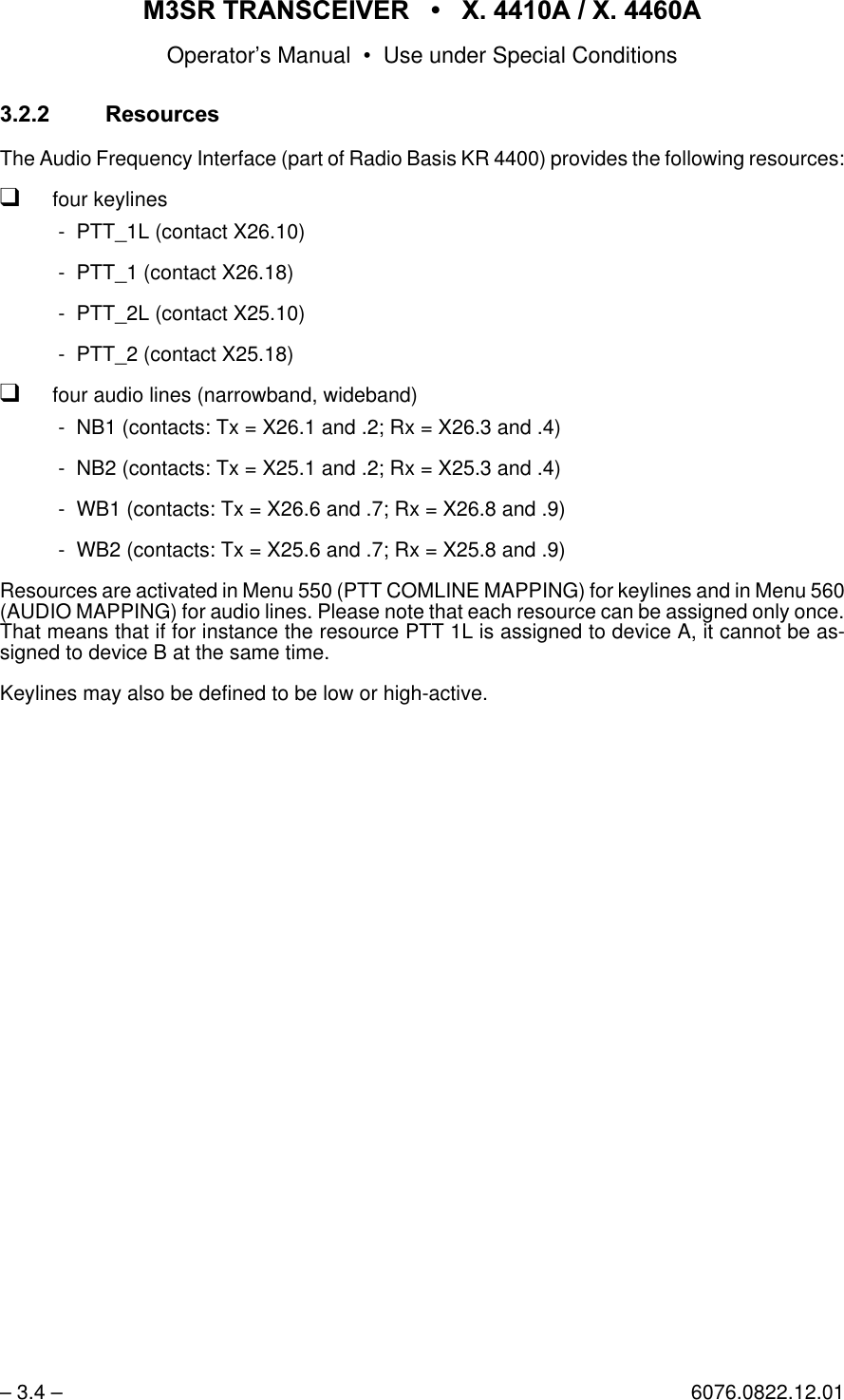 065 75$16&amp;(,9(5  ; $  ; $Operator&rsquo;s Manual &bull; Use under Special Conditions&ndash; 3.4 &ndash; 6076.0822.12.015HVRXUFHVThe Audio Frequency Interface (part of Radio Basis KR 4400) provides the following resources:qfour keylines - PTT_1L (contact X26.10) - PTT_1 (contact X26.18) - PTT_2L (contact X25.10) - PTT_2 (contact X25.18)qfour audio lines (narrowband, wideband) - NB1 (contacts: Tx = X26.1 and .2; Rx = X26.3 and .4) - NB2 (contacts: Tx = X25.1 and .2; Rx = X25.3 and .4) - WB1 (contacts: Tx = X26.6 and .7; Rx = X26.8 and .9) - WB2 (contacts: Tx = X25.6 and .7; Rx = X25.8 and .9)Resources are activated in Menu 550 (PTT COMLINE MAPPING) for keylines and in Menu 560(AUDIO MAPPING) for audio lines. Please note that each resource can be assigned only once.That means that if for instance the resource PTT 1L is assigned to device A, it cannot be as-signed to device B at the same time.Keylines may also be defined to be low or high-active.