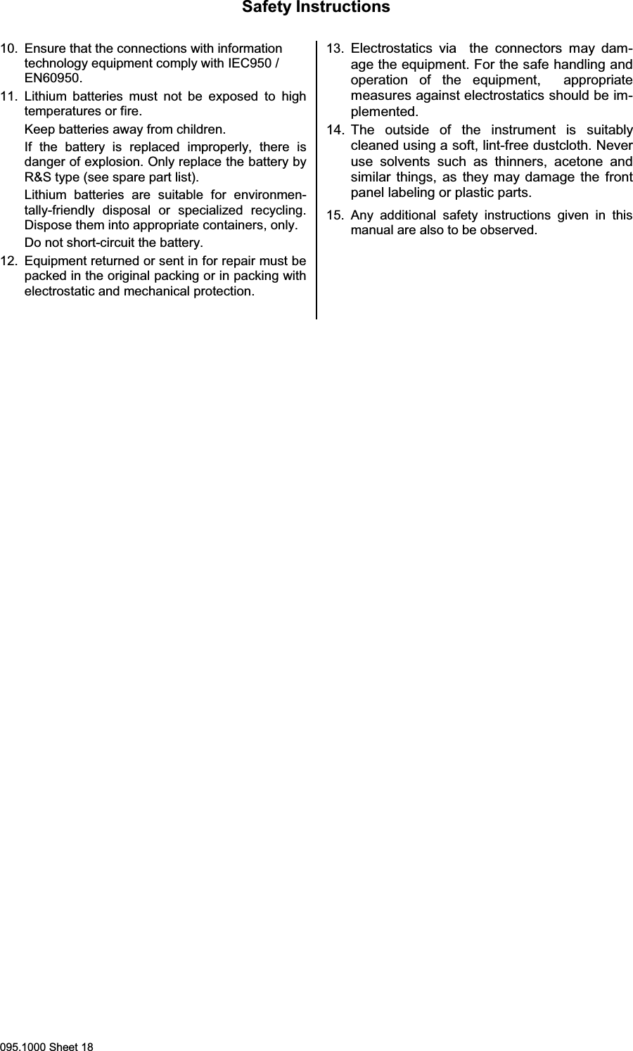 Safety Instructions095.1000 Sheet 1810. Ensure that the connections with informationtechnology equipment comply with IEC950 /EN60950.11. Lithium batteries must not be exposed to hightemperatures or fire.Keep batteries away from children.If the battery is replaced improperly, there isdanger of explosion. Only replace the battery byR&amp;S type (see spare part list).Lithium batteries are suitable for environmen-tally-friendly disposal or specialized recycling.Dispose them into appropriate containers, only.Do not short-circuit the battery.12. Equipment returned or sent in for repair must bepacked in the original packing or in packing withelectrostatic and mechanical protection.13. Electrostatics via  the connectors may dam-age the equipment. For the safe handling andoperation of the equipment,  appropriatemeasures against electrostatics should be im-plemented.14. The outside of the instrument is suitablycleaned using a soft, lint-free dustcloth. Neveruse solvents such as thinners, acetone andsimilar things, as they may damage the frontpanel labeling or plastic parts.15. Any additional safety instructions given in thismanual are also to be observed.