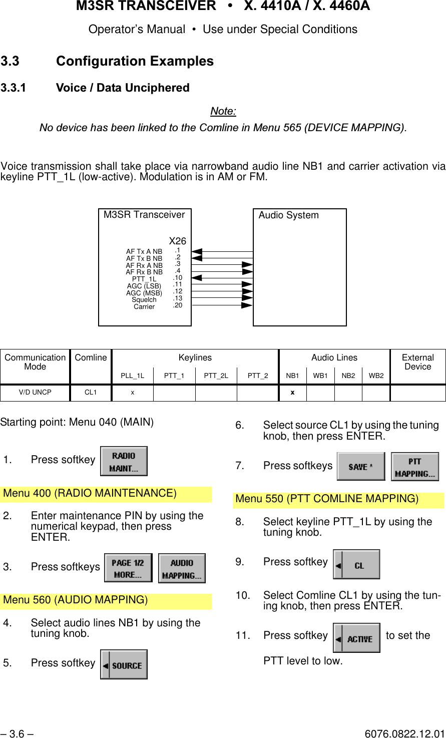 065 75$16&amp;(,9(5  ; $  ; $Operator&rsquo;s Manual &bull; Use under Special Conditions&ndash; 3.6 &ndash; 6076.0822.12.01 &amp;RQILJXUDWLRQ([DPSOHV 9RLFH'DWD8QFLSKHUHG1RWH1RGHYLFHKDVEHHQOLQNHGWRWKH&amp;RPOLQHLQ0HQX'(9,&amp;(0$33,1*Voice transmission shall take place via narrowband audio line NB1 and carrier activation viakeyline PTT_1L (low-active). Modulation is in AM or FM.Communication Mode Comline Keylines Audio Lines External DevicePLL_1L PTT_1 PTT_2L PTT_2 NB1 WB1 NB2 WB2V/D UNCP CL1 x [Audio SystemX26.1.2.3.4.10.11.12.13.20M3SR TransceiverAF Tx A NB AF Tx B NB AF Rx A NB AF Rx B NBPTT_1LAGC (LSB)AGC (MSB)SquelchCarrierStarting point: Menu 040 (MAIN)1. Press softkey Menu 400 (RADIO MAINTENANCE)2. Enter maintenance PIN by using the numerical keypad, then pressENTER.3. Press softkeys   Menu 560 (AUDIO MAPPING)4. Select audio lines NB1 by using the tuning knob.5. Press softkey 6. Select source CL1 by using the tuning knob, then press ENTER.7. Press softkeys   Menu 550 (PTT COMLINE MAPPING)8. Select keyline PTT_1L by using the tuning knob.9. Press softkey 10. Select Comline CL1 by using the tun-ing knob, then press ENTER.11. Press softkey   to set thePTT level to low.