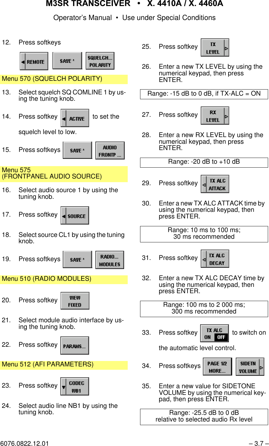 065 75$16&amp;(,9(5  ; $  ; $Operator&rsquo;s Manual &bull; Use under Special Conditions6076.0822.12.01 &ndash; 3.7 &ndash;12. Press softkeysMenu 570 (SQUELCH POLARITY)13. Select squelch SQ COMLINE 1 by us-ing the tuning knob.14. Press softkey   to set thesquelch level to low.15. Press softkeys   Menu 575(FRONTPANEL AUDIO SOURCE)16. Select audio source 1 by using the tuning knob.17. Press softkey 18. Select source CL1 by using the tuning knob.19. Press softkeys   Menu 510 (RADIO MODULES)20. Press softkey 21. Select module audio interface by us-ing the tuning knob.22. Press softkey Menu 512 (AFI PARAMETERS)23. Press softkey 24. Select audio line NB1 by using the tuning knob.25. Press softkey 26. Enter a new TX LEVEL by using the numerical keypad, then pressENTER.Range: -15 dB to 0 dB, if TX-ALC = ON27. Press softkey 28. Enter a new RX LEVEL by using the numerical keypad, then pressENTER.Range: -20 dB to +10 dB29. Press softkey 30. Enter a new TX ALC ATTACK time by using the numerical keypad, then press ENTER.Range: 10 ms to 100 ms;30 ms recommended31. Press softkey 32. Enter a new TX ALC DECAY time by using the numerical keypad, then press ENTER.Range: 100 ms to 2 000 ms;300 ms recommended33. Press softkey   to switch onthe automatic level control.34. Press softkeys   35. Enter a new value for SIDETONE VOLUME by using the numerical key-pad, then press ENTER.Range: -25.5 dB to 0 dBrelative to selected audio Rx level