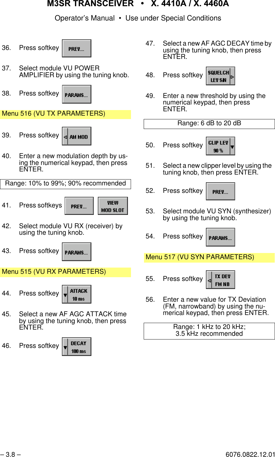 065 75$16&amp;(,9(5  ; $  ; $Operator&rsquo;s Manual &bull; Use under Special Conditions&ndash; 3.8 &ndash; 6076.0822.12.0136. Press softkey 37. Select module VU POWERAMPLIFIER by using the tuning knob.38. Press softkey Menu 516 (VU TX PARAMETERS)39. Press softkey 40. Enter a new modulation depth by us-ing the numerical keypad, then press ENTER.Range: 10% to 99%; 90% recommended41. Press softkeys   42. Select module VU RX (receiver) by using the tuning knob.43. Press softkey Menu 515 (VU RX PARAMETERS)44. Press softkey 45. Select a new AF AGC ATTACK time by using the tuning knob, then press ENTER.46. Press softkey 47. Select a new AF AGC DECAY time by using the tuning knob, then pressENTER.48. Press softkey 49. Enter a new threshold by using the numerical keypad, then pressENTER.Range: 6 dB to 20 dB50. Press softkey 51. Select a new clipper level by using the tuning knob, then press ENTER.52. Press softkey 53. Select module VU SYN (synthesizer) by using the tuning knob.54. Press softkey Menu 517 (VU SYN PARAMETERS)55. Press softkey 56. Enter a new value for TX Deviation (FM, narrowband) by using the nu-merical keypad, then press ENTER.Range: 1 kHz to 20 kHz;3.5 kHz recommended