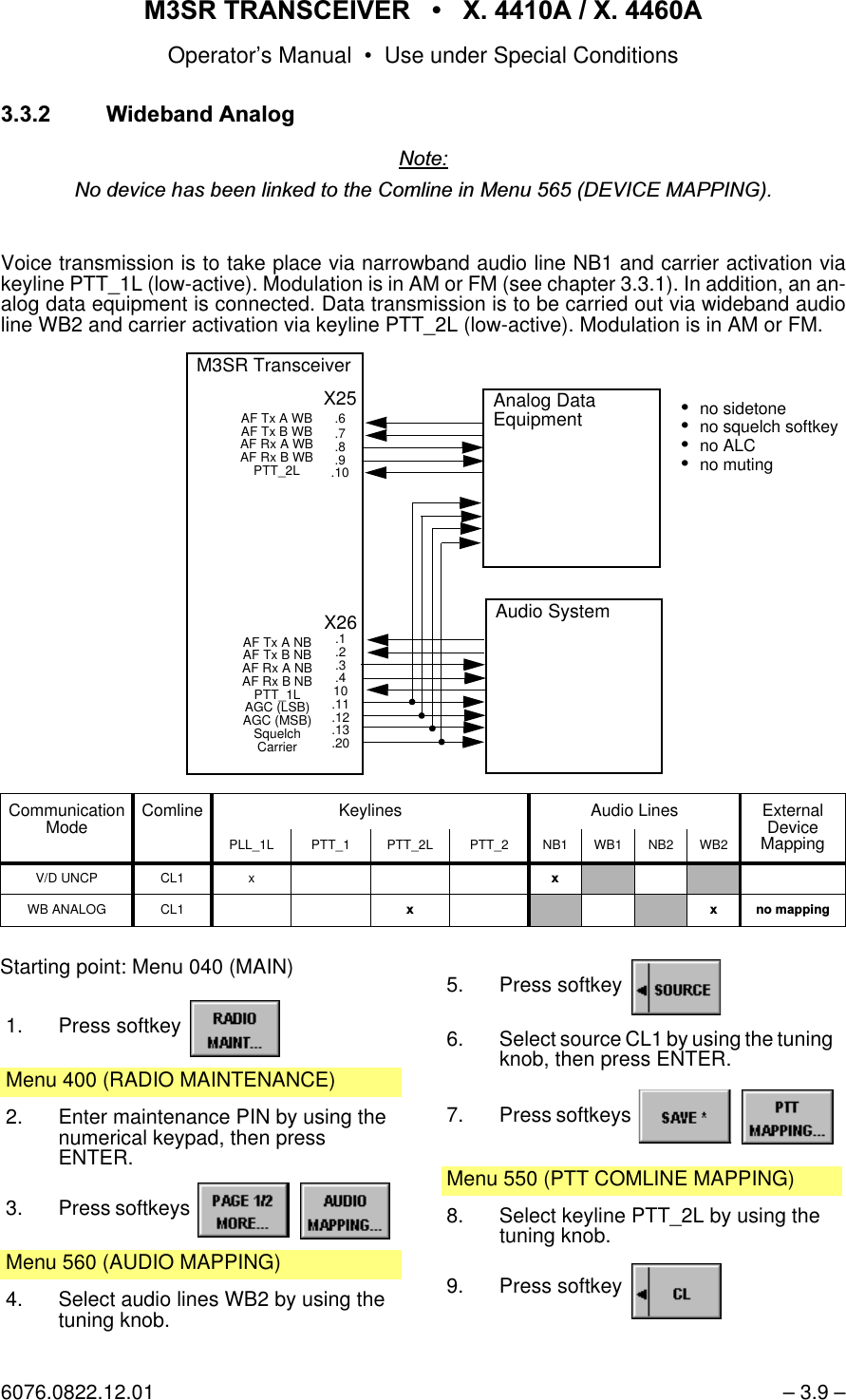 065 75$16&amp;(,9(5  ; $  ; $Operator&rsquo;s Manual &bull; Use under Special Conditions6076.0822.12.01 &ndash; 3.9 &ndash;:LGHEDQG$QDORJ1RWH1RGHYLFHKDVEHHQOLQNHGWRWKH&amp;RPOLQHLQ0HQX'(9,&amp;(0$33,1*Voice transmission is to take place via narrowband audio line NB1 and carrier activation viakeyline PTT_1L (low-active). Modulation is in AM or FM (see chapter 3.3.1). In addition, an an-alog data equipment is connected. Data transmission is to be carried out via wideband audioline WB2 and carrier activation via keyline PTT_2L (low-active). Modulation is in AM or FM. Communication Mode Comline Keylines Audio Lines External DeviceMappingPLL_1L PTT_1 PTT_2L PTT_2 NB1 WB1 NB2 WB2V/D UNCP CL1 x [WB ANALOG CL1 [ [ QRPDSSLQJAnalog Data EquipmentX26.1.2.3.410.11.12.13.20M3SR TransceiverAF Tx A NB AF Tx B NB AF Rx A NB AF Rx B NBPTT_1LAGC (LSB)AGC (MSB)SquelchCarrierX25.6.7.8.9.10AF Tx A WB AF Tx B WB AF Rx A WB AF Rx B WBPTT_2LAudio Systemno sidetoneno squelch softkeyno ALCno mutingStarting point: Menu 040 (MAIN)1. Press softkey Menu 400 (RADIO MAINTENANCE)2. Enter maintenance PIN by using the numerical keypad, then pressENTER.3. Press softkeys   Menu 560 (AUDIO MAPPING)4. Select audio lines WB2 by using the tuning knob.5. Press softkey 6. Select source CL1 by using the tuning knob, then press ENTER.7. Press softkeys   Menu 550 (PTT COMLINE MAPPING)8. Select keyline PTT_2L by using the tuning knob.9. Press softkey 