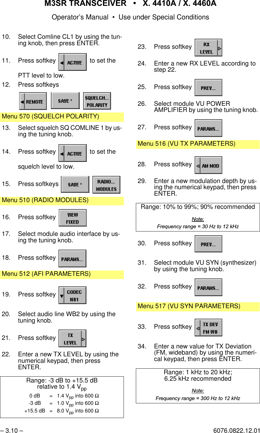 065 75$16&amp;(,9(5  ; $  ; $Operator&rsquo;s Manual &bull; Use under Special Conditions&ndash; 3.10 &ndash; 6076.0822.12.0110. Select Comline CL1 by using the tun-ing knob, then press ENTER.11. Press softkey   to set thePTT level to low.12. Press softkeysMenu 570 (SQUELCH POLARITY)13. Select squelch SQ COMLINE 1 by us-ing the tuning knob.14. Press softkey   to set thesquelch level to low.15. Press softkeys   Menu 510 (RADIO MODULES)16. Press softkey 17. Select module audio interface by us-ing the tuning knob.18. Press softkey Menu 512 (AFI PARAMETERS)19. Press softkey 20. Select audio line WB2 by using the tuning knob.21. Press softkey 22. Enter a new TX LEVEL by using the numerical keypad, then pressENTER.Range: -3 dB to +15.5 dBrelative to 1.4 Vpp0 dB = 1.4 Vpp into 600 Ω-3 dB = 1.0 Vpp into 600 Ω+15.5 dB = 8.0 Vpp into 600 Ω23. Press softkey 24. Enter a new RX LEVEL according to step 22.25. Press softkey 26. Select module VU POWERAMPLIFIER by using the tuning knob.27. Press softkey Menu 516 (VU TX PARAMETERS)28. Press softkey 29. Enter a new modulation depth by us-ing the numerical keypad, then press ENTER.Range: 10% to 99%; 90% recommended1RWH)UHTXHQF\UDQJH +]WRN+]30. Press softkey 31. Select module VU SYN (synthesizer) by using the tuning knob.32. Press softkey Menu 517 (VU SYN PARAMETERS)33. Press softkey 34. Enter a new value for TX Deviation (FM, wideband) by using the numeri-cal keypad, then press ENTER.Range: 1 kHz to 20 kHz;6.25 kHz recommended1RWH)UHTXHQF\UDQJH +]WRN+]