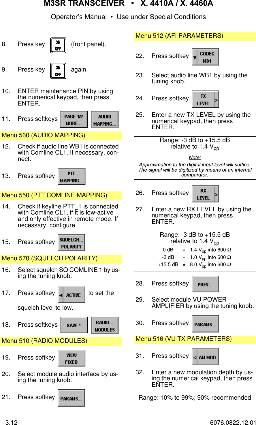 065 75$16&amp;(,9(5  ; $  ; $Operator&rsquo;s Manual &bull; Use under Special Conditions&ndash; 3.12 &ndash; 6076.0822.12.018. Press key    (front panel).9. Press key    again.10. ENTER maintenance PIN by using the numerical keypad, then pressENTER.11. Press softkeys   Menu 560 (AUDIO MAPPING)12. Check if audio line WB1 is connected with Comline CL1. If necessary, con-nect.13. Press softkey Menu 550 (PTT COMLINE MAPPING)14. Check if keyline PTT_1 is connected with Comline CL1, if it is low-active and only effective in remote mode. If necessary, configure.15. Press softkey Menu 570 (SQUELCH POLARITY)16. Select squelch SQ COMLINE 1 by us-ing the tuning knob.17. Press softkey   to set thesquelch level to low.18. Press softkeys   Menu 510 (RADIO MODULES)19. Press softkey 20. Select module audio interface by us-ing the tuning knob.21. Press softkey Menu 512 (AFI PARAMETERS)22. Press softkey 23. Select audio line WB1 by using the tuning knob.24. Press softkey 25. Enter a new TX LEVEL by using the numerical keypad, then pressENTER.Range: -3 dB to +15.5 dBrelative to 1.4 Vpp1RWH$SSUR[LPDWLRQWRWKHGLJLWDOLQSXWOHYHOZLOOVXIILFH7KHVLJQDOZLOOEHGLJLWL]HGE\PHDQVRIDQLQWHUQDOFRPSDUDWRU26. Press softkey 27. Enter a new RX LEVEL by using the numerical keypad, then pressENTER.Range: -3 dB to +15.5 dBrelative to 1.4 Vpp28. Press softkey 29. Select module VU POWERAMPLIFIER by using the tuning knob.30. Press softkey Menu 516 (VU TX PARAMETERS)31. Press softkey 32. Enter a new modulation depth by us-ing the numerical keypad, then press ENTER.Range: 10% to 99%; 90% recommended0 dB = 1.4 Vpp into 600 Ω-3 dB = 1.0 Vpp into 600 Ω+15.5 dB = 8.0 Vpp into 600 Ω