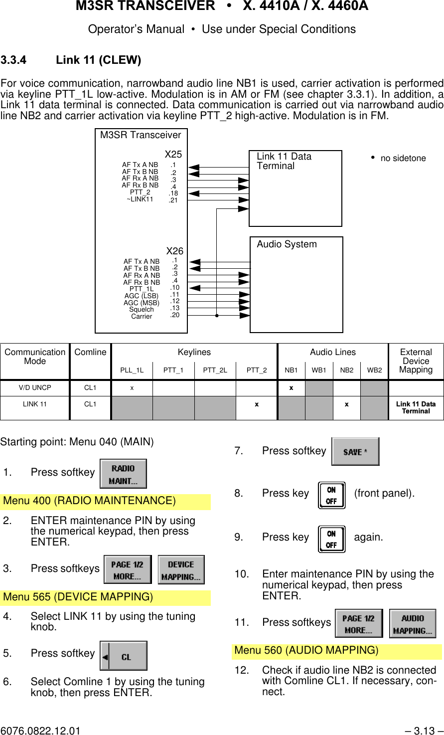 065 75$16&amp;(,9(5  ; $  ; $Operator&rsquo;s Manual &bull; Use under Special Conditions6076.0822.12.01 &ndash; 3.13 &ndash; /LQN&amp;/(:For voice communication, narrowband audio line NB1 is used, carrier activation is performedvia keyline PTT_1L low-active. Modulation is in AM or FM (see chapter 3.3.1). In addition, aLink 11 data terminal is connected. Data communication is carried out via narrowband audioline NB2 and carrier activation via keyline PTT_2 high-active. Modulation is in FM. Communication Mode Comline Keylines Audio Lines External DeviceMappingPLL_1L PTT_1 PTT_2L PTT_2 NB1 WB1 NB2 WB2V/D UNCP CL1 x [LINK 11 CL1 [ [ /LQN'DWD7HUPLQDOLink 11 Data TerminalX26.1.2.3.4.10.11.12.13.20M3SR TransceiverAF Tx A NB AF Tx B NB AF Rx A NB AF Rx B NBPTT_1LAGC (LSB)AGC (MSB)SquelchCarrierAudio SystemX25.1.2.3.4.18.21AF Tx A NB AF Tx B NB AF Rx A NB AF Rx B NBPTT_2~LINK11no sidetoneStarting point: Menu 040 (MAIN)1. Press softkey Menu 400 (RADIO MAINTENANCE)2. ENTER maintenance PIN by using the numerical keypad, then pressENTER.3. Press softkeys   Menu 565 (DEVICE MAPPING)4. Select LINK 11 by using the tuning knob.5. Press softkey 6. Select Comline 1 by using the tuning knob, then press ENTER.7. Press softkey 8. Press key    (front panel).9. Press key    again.10. Enter maintenance PIN by using the numerical keypad, then pressENTER.11. Press softkeys   Menu 560 (AUDIO MAPPING)12. Check if audio line NB2 is connected with Comline CL1. If necessary, con-nect.
