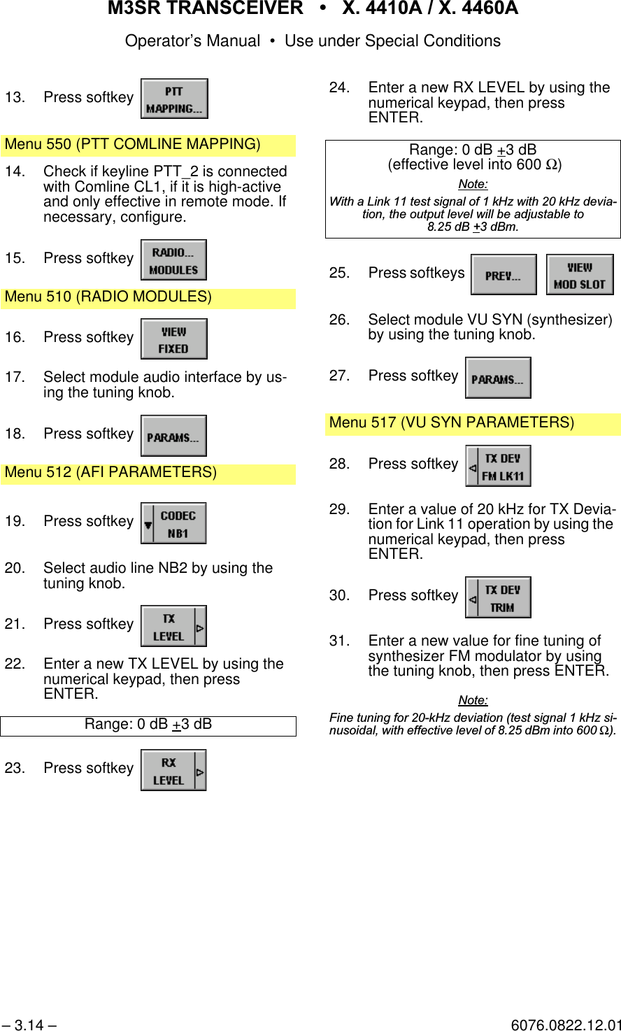 065 75$16&amp;(,9(5  ; $  ; $Operator&rsquo;s Manual &bull; Use under Special Conditions&ndash; 3.14 &ndash; 6076.0822.12.0113. Press softkey Menu 550 (PTT COMLINE MAPPING)14. Check if keyline PTT_2 is connected with Comline CL1, if it is high-active and only effective in remote mode. If necessary, configure.15. Press softkey Menu 510 (RADIO MODULES)16. Press softkey 17. Select module audio interface by us-ing the tuning knob.18. Press softkey Menu 512 (AFI PARAMETERS)19. Press softkey 20. Select audio line NB2 by using the tuning knob.21. Press softkey 22. Enter a new TX LEVEL by using the numerical keypad, then pressENTER.Range: 0 dB +3 dB23. Press softkey 24. Enter a new RX LEVEL by using the numerical keypad, then pressENTER.Range: 0 dB +3 dB (effective level into 600 Ω)1RWH:LWKD/LQNWHVWVLJQDORIN+]ZLWKN+]GHYLDWLRQWKHRXWSXWOHYHOZLOOEHDGMXVWDEOHWRG%G%P25. Press softkeys   26. Select module VU SYN (synthesizer) by using the tuning knob.27. Press softkey Menu 517 (VU SYN PARAMETERS)28. Press softkey 29. Enter a value of 20 kHz for TX Devia-tion for Link 11 operation by using the numerical keypad, then pressENTER.30. Press softkey 31. Enter a new value for fine tuning of synthesizer FM modulator by using the tuning knob, then press ENTER.1RWH)LQHWXQLQJIRUN+]GHYLDWLRQWHVWVLJQDON+]VLQXVRLGDOZLWKHIIHFWLYHOHYHORIG%PLQWRΩ