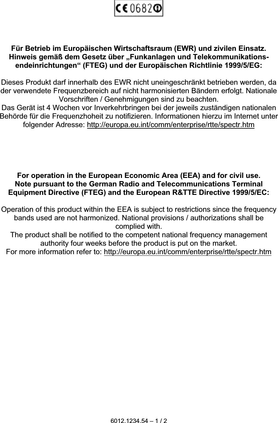 F&uuml;r Betrieb im Europ&auml;ischen Wirtschaftsraum (EWR) und zivilen Einsatz.Hinweis gem&auml;&szlig; dem Gesetz &uuml;ber &bdquo;Funkanlagen und Telekommunikations-endeinrichtungen&ldquo; (FTEG) und der Europ&auml;ischen Richtlinie 1999/5/EG:Dieses Produkt darf innerhalb des EWR nicht uneingeschr&auml;nkt betrieben werden, dader verwendete Frequenzbereich auf nicht harmonisierten B&auml;ndern erfolgt. NationaleVorschriften / Genehmigungen sind zu beachten.Das Ger&auml;t ist 4 Wochen vor Inverkehrbringen bei der jeweils zust&auml;ndigen nationalenBeh&ouml;rde f&uuml;r die Frequenzhoheit zu notifizieren. Informationen hierzu im Internet unterfolgender Adresse: http://europa.eu.int/comm/enterprise/rtte/spectr.htmFor operation in the European Economic Area (EEA) and for civil use.Note pursuant to the German Radio and Telecommunications TerminalEquipment Directive (FTEG) and the European R&amp;TTE Directive 1999/5/EC:Operation of this product within the EEA is subject to restrictions since the frequencybands used are not harmonized. National provisions / authorizations shall becomplied with.The product shall be notified to the competent national frequency managementauthority four weeks before the product is put on the market.For more information refer to: http://europa.eu.int/comm/enterprise/rtte/spectr.htm6012.1234.54 &ndash; 1 / 2