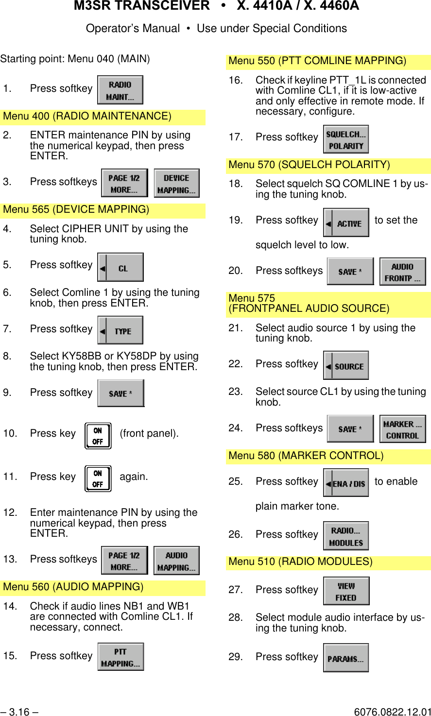 065 75$16&amp;(,9(5  ; $  ; $Operator&rsquo;s Manual &bull; Use under Special Conditions&ndash; 3.16 &ndash; 6076.0822.12.01Starting point: Menu 040 (MAIN)1. Press softkey Menu 400 (RADIO MAINTENANCE)2. ENTER maintenance PIN by using the numerical keypad, then pressENTER.3. Press softkeys   Menu 565 (DEVICE MAPPING)4. Select CIPHER UNIT by using the tuning knob.5. Press softkey 6. Select Comline 1 by using the tuning knob, then press ENTER.7. Press softkey 8. Select KY58BB or KY58DP by using the tuning knob, then press ENTER.9. Press softkey 10. Press key    (front panel).11. Press key    again.12. Enter maintenance PIN by using the numerical keypad, then pressENTER.13. Press softkeys   Menu 560 (AUDIO MAPPING)14. Check if audio lines NB1 and WB1 are connected with Comline CL1. If necessary, connect.15. Press softkey Menu 550 (PTT COMLINE MAPPING)16. Check if keyline PTT_1L is connected with Comline CL1, if it is low-active and only effective in remote mode. If necessary, configure.17. Press softkey Menu 570 (SQUELCH POLARITY)18. Select squelch SQ COMLINE 1 by us-ing the tuning knob.19. Press softkey   to set thesquelch level to low.20. Press softkeys   Menu 575(FRONTPANEL AUDIO SOURCE)21. Select audio source 1 by using the tuning knob.22. Press softkey 23. Select source CL1 by using the tuning knob.24. Press softkeys   Menu 580 (MARKER CONTROL)25. Press softkey   to enableplain marker tone.26. Press softkey Menu 510 (RADIO MODULES)27. Press softkey 28. Select module audio interface by us-ing the tuning knob.29. Press softkey 