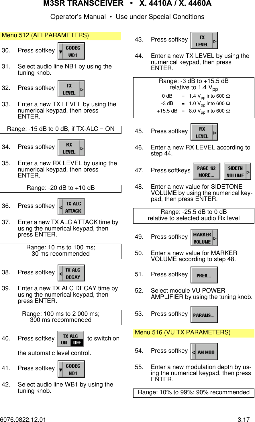065 75$16&amp;(,9(5  ; $  ; $Operator&rsquo;s Manual &bull; Use under Special Conditions6076.0822.12.01 &ndash; 3.17 &ndash;Menu 512 (AFI PARAMETERS)30. Press softkey 31. Select audio line NB1 by using the tuning knob.32. Press softkey 33. Enter a new TX LEVEL by using the numerical keypad, then pressENTER.Range: -15 dB to 0 dB, if TX-ALC = ON34. Press softkey 35. Enter a new RX LEVEL by using the numerical keypad, then pressENTER.Range: -20 dB to +10 dB36. Press softkey 37. Enter a new TX ALC ATTACK time by using the numerical keypad, then press ENTER.Range: 10 ms to 100 ms;30 ms recommended38. Press softkey 39. Enter a new TX ALC DECAY time by using the numerical keypad, then press ENTER.Range: 100 ms to 2 000 ms;300 ms recommended40. Press softkey   to switch onthe automatic level control.41. Press softkey 42. Select audio line WB1 by using the tuning knob.43. Press softkey 44. Enter a new TX LEVEL by using the numerical keypad, then pressENTER.Range: -3 dB to +15.5 dBrelative to 1.4 Vpp45. Press softkey 46. Enter a new RX LEVEL according to step 44.47. Press softkeys   48. Enter a new value for SIDETONE VOLUME by using the numerical key-pad, then press ENTER.Range: -25.5 dB to 0 dBrelative to selected audio Rx level49. Press softkey 50. Enter a new value for MARKER VOLUME according to step 48.51. Press softkey 52. Select module VU POWERAMPLIFIER by using the tuning knob.53. Press softkey Menu 516 (VU TX PARAMETERS)54. Press softkey 55. Enter a new modulation depth by us-ing the numerical keypad, then press ENTER.Range: 10% to 99%; 90% recommended0 dB = 1.4 Vpp into 600 Ω-3 dB = 1.0 Vpp into 600 Ω+15.5 dB = 8.0 Vpp into 600 Ω