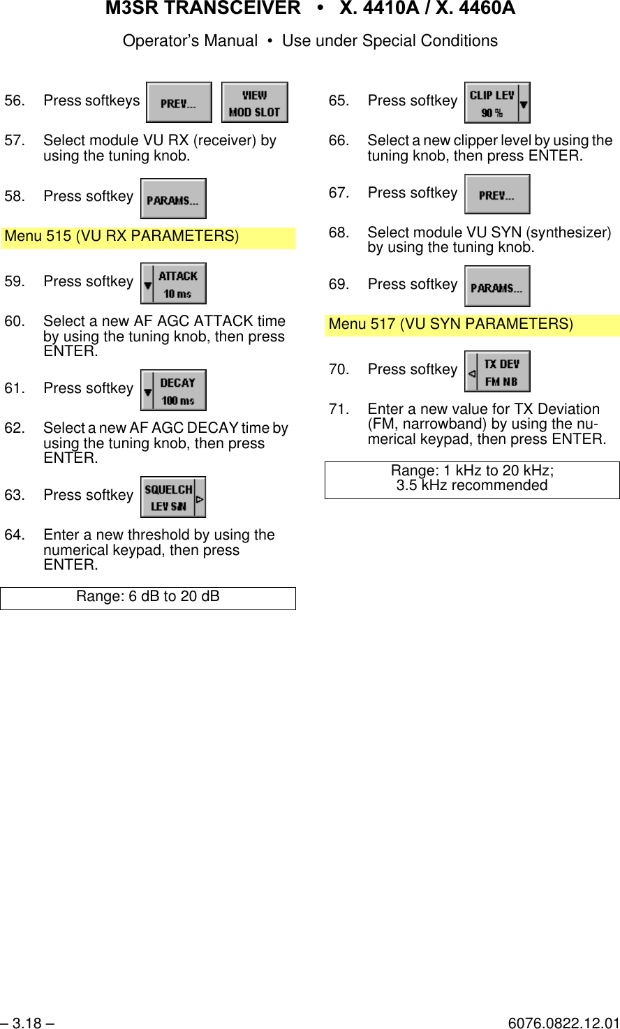 065 75$16&amp;(,9(5  ; $  ; $Operator&rsquo;s Manual &bull; Use under Special Conditions&ndash; 3.18 &ndash; 6076.0822.12.0156. Press softkeys   57. Select module VU RX (receiver) by using the tuning knob.58. Press softkey Menu 515 (VU RX PARAMETERS)59. Press softkey 60. Select a new AF AGC ATTACK time by using the tuning knob, then press ENTER.61. Press softkey 62. Select a new AF AGC DECAY time by using the tuning knob, then pressENTER.63. Press softkey 64. Enter a new threshold by using the numerical keypad, then pressENTER.Range: 6 dB to 20 dB65. Press softkey 66. Select a new clipper level by using the tuning knob, then press ENTER.67. Press softkey 68. Select module VU SYN (synthesizer) by using the tuning knob.69. Press softkey Menu 517 (VU SYN PARAMETERS)70. Press softkey 71. Enter a new value for TX Deviation (FM, narrowband) by using the nu-merical keypad, then press ENTER.Range: 1 kHz to 20 kHz;3.5 kHz recommended