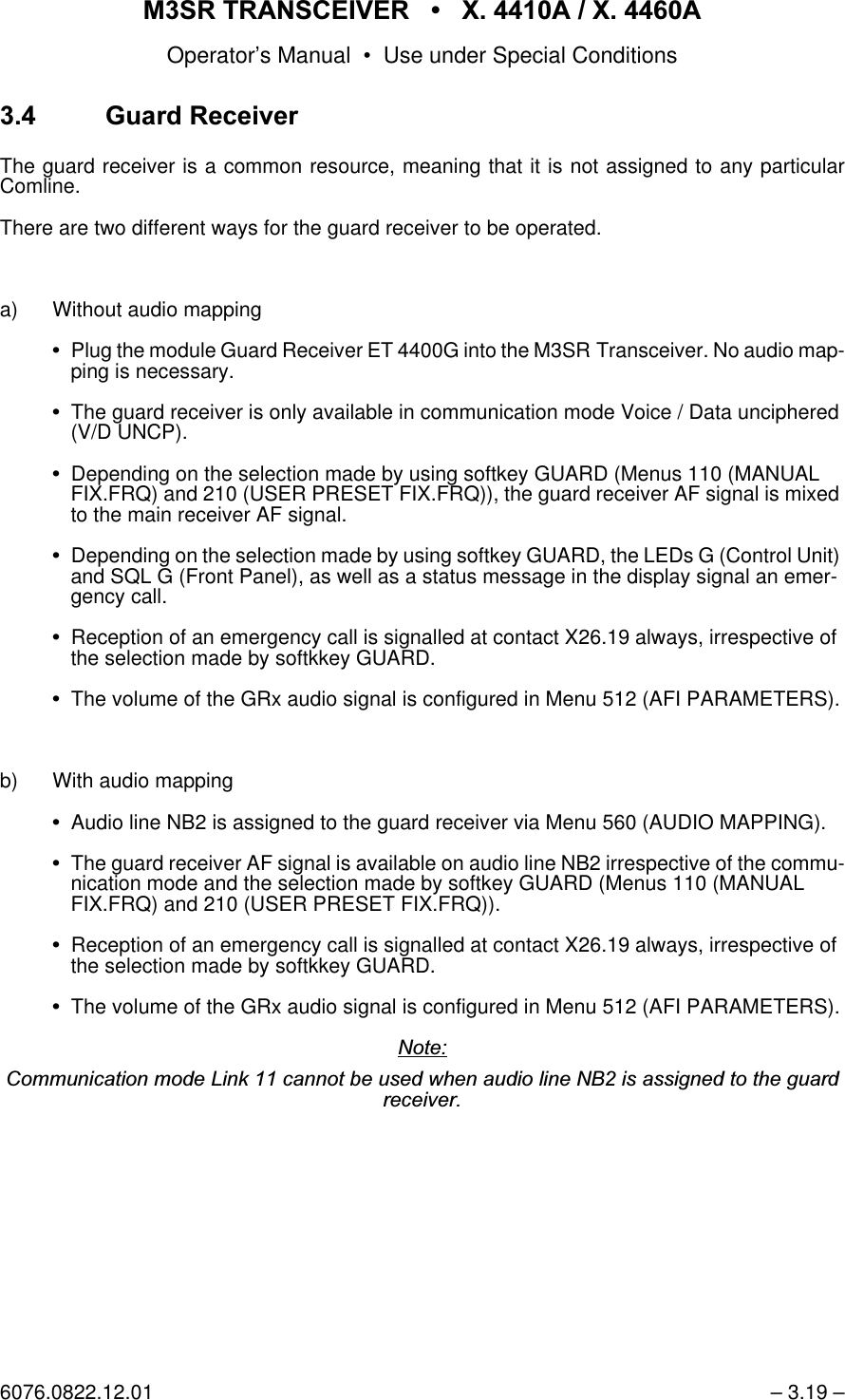 065 75$16&amp;(,9(5  ; $  ; $Operator&rsquo;s Manual &bull; Use under Special Conditions6076.0822.12.01 &ndash; 3.19 &ndash; *XDUG5HFHLYHUThe guard receiver is a common resource, meaning that it is not assigned to any particularComline.There are two different ways for the guard receiver to be operated.a) Without audio mappingPlug the module Guard Receiver ET 4400G into the M3SR Transceiver. No audio map-ping is necessary.The guard receiver is only available in communication mode Voice / Data unciphered (V/D UNCP).Depending on the selection made by using softkey GUARD (Menus 110 (MANUAL FIX.FRQ) and 210 (USER PRESET FIX.FRQ)), the guard receiver AF signal is mixed to the main receiver AF signal.Depending on the selection made by using softkey GUARD, the LEDs G (Control Unit) and SQL G (Front Panel), as well as a status message in the display signal an emer-gency call.Reception of an emergency call is signalled at contact X26.19 always, irrespective of the selection made by softkkey GUARD.The volume of the GRx audio signal is configured in Menu 512 (AFI PARAMETERS).b) With audio mappingAudio line NB2 is assigned to the guard receiver via Menu 560 (AUDIO MAPPING).The guard receiver AF signal is available on audio line NB2 irrespective of the commu-nication mode and the selection made by softkey GUARD (Menus 110 (MANUAL FIX.FRQ) and 210 (USER PRESET FIX.FRQ)).Reception of an emergency call is signalled at contact X26.19 always, irrespective of the selection made by softkkey GUARD.The volume of the GRx audio signal is configured in Menu 512 (AFI PARAMETERS).1RWH&amp;RPPXQLFDWLRQPRGH/LQNFDQQRWEHXVHGZKHQDXGLROLQH1%LVDVVLJQHGWRWKHJXDUGUHFHLYHU