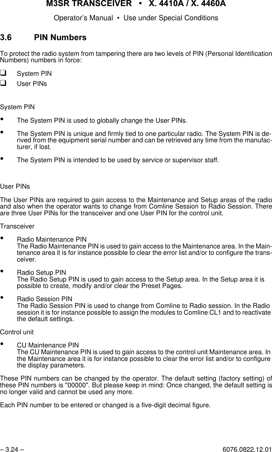 065 75$16&amp;(,9(5  ; $  ; $Operator&rsquo;s Manual &bull; Use under Special Conditions&ndash; 3.24 &ndash; 6076.0822.12.01 3,11XPEHUVTo protect the radio system from tampering there are two levels of PIN (Personal IdentificationNumbers) numbers in force:qSystem PINqUser PINsSystem PIN&bull;The System PIN is used to globally change the User PINs.&bull;The System PIN is unique and firmly tied to one particular radio. The System PIN is de-rived from the equipment serial number and can be retrieved any time from the manufac-turer, if lost.&bull;The System PIN is intended to be used by service or supervisor staff.User PINsThe User PINs are required to gain access to the Maintenance and Setup areas of the radioand also when the operator wants to change from Comline Session to Radio Session. Thereare three User PINs for the transceiver and one User PIN for the control unit. Transceiver&bull;Radio Maintenance PINThe Radio Maintenance PIN is used to gain access to the Maintenance area. In the Main-tenance area it is for instance possible to clear the error list and/or to configure the trans-ceiver.&bull;Radio Setup PINThe Radio Setup PIN is used to gain access to the Setup area. In the Setup area it is possible to create, modify and/or clear the Preset Pages.&bull;Radio Session PINThe Radio Session PIN is used to change from Comline to Radio session. In the Radio session it is for instance possible to assign the modules to Comline CL1 and to reactivate the default settings.Control unit&bull;CU Maintenance PINThe CU Maintenance PIN is used to gain access to the control unit Maintenance area. In the Maintenance area it is for instance possible to clear the error list and/or to configure the display parameters.These PIN numbers can be changed by the operator. The default setting (factory setting) ofthese PIN numbers is "00000". But please keep in mind: Once changed, the default setting isno longer valid and cannot be used any more.Each PIN number to be entered or changed is a five-digit decimal figure.