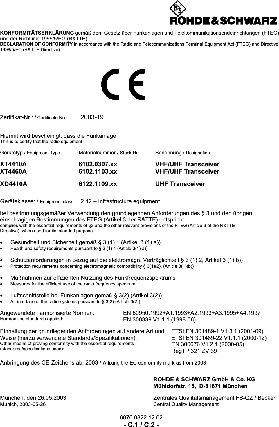 6076.0822.12.02- C.1 / C.2 -KONFORMIT&Auml;TSERKL&Auml;RUNG gem&auml;&szlig; dem Gesetz &uuml;ber Funkanlagen und Telekommunikationsendeinrichtungen (FTEG)und der Richtlinie 1999/5/EG (R&amp;TTE)DECLARATION OF CONFORMITY in accordance with the Radio and Telecommunications Terminal Equipment Act (FTEG) and Directive1999/5/EC (R&amp;TTE Directive)Zertifikat-Nr.: / Certificate No.: 2003-19Hiermit wird bescheinigt, dass die FunkanlageThis is to certify that the radio equipmentGer&auml;tetyp / Equipment Type Materialnummer / Stock No. Benennung / DesignationXT4410A 6102.0307.xx VHF/UHF TransceiverXT4460A 6102.1103.xx VHF/UHF TransceiverXD4410A 6122.1109.xx UHF TransceiverGer&auml;teklasse: / Equipment class: 2.12 &ndash; Infrastructure equipmentbei bestimmungsgem&auml;&szlig;er Verwendung den grundlegenden Anforderungen des &sect; 3 und den &uuml;brigeneinschl&auml;gigen Bestimmungen des FTEG (Artikel 3 der R&amp;TTE) entspricht.complies with the essential requirements of &sect;3 and the other relevant provisions of the FTEG (Article 3 of the R&amp;TTEDirective), when used for its intended purpose.&bull;Gesundheit und Sicherheit gem&auml;&szlig; &sect; 3 (1) 1 (Artikel 3 (1) a))&bull;Health and safety requirements pursuant to &sect; 3 (1) 1 (Article 3(1) a))&bull;Schutzanforderungen in Bezug auf die elektromagn. Vertr&auml;glichkeit &sect; 3 (1) 2, Artikel 3 (1) b))&bull;Protection requirements concerning electromagnetic compatibility &sect; 3(1)(2), (Article 3(1)(b))&bull;Ma&szlig;nahmen zur effizienten Nutzung des Funkfrequenzspektrums&bull;Measures for the efficient use of the radio frequency spectrum&bull;Luftschnittstelle bei Funkanlagen gem&auml;&szlig; &sect; 3(2) (Artikel 3(2))&bull;Air interface of the radio systems pursuant to &sect; 3(2) (Article 3(2))Angewendete harmonisierte Normen:Harmonized standards applied:EN 60950:1992+A1:1993+A2:1993+A3:1995+A4:1997EN 300339 V1.1.1 (1998-06)Einhaltung der grundlegenden Anforderungen auf andere Art undWeise (hierzu verwendete Standards/Spezifikationen):Other means of proving conformity with the essential requirements(standards/specifications used):ETSI EN 301489-1 V1.3.1 (2001-09)ETSI EN 301489-22 V1.1.1 (2000-12)EN 300676 V1.2.1 (2000-05)RegTP 321 ZV 39Anbringung des CE-Zeichens ab: 2003 / Affixing the EC conformity mark as from 2003ROHDE &amp; SCHWARZ GmbH &amp; Co. KGM&uuml;hldorfstr. 15,  D-81671 M&uuml;nchenM&uuml;nchen, den 26.05.2003 Zentrales Qualit&auml;tsmanagement FS-QZ / BeckerMunich, 2003-05-26 Central Quality Management