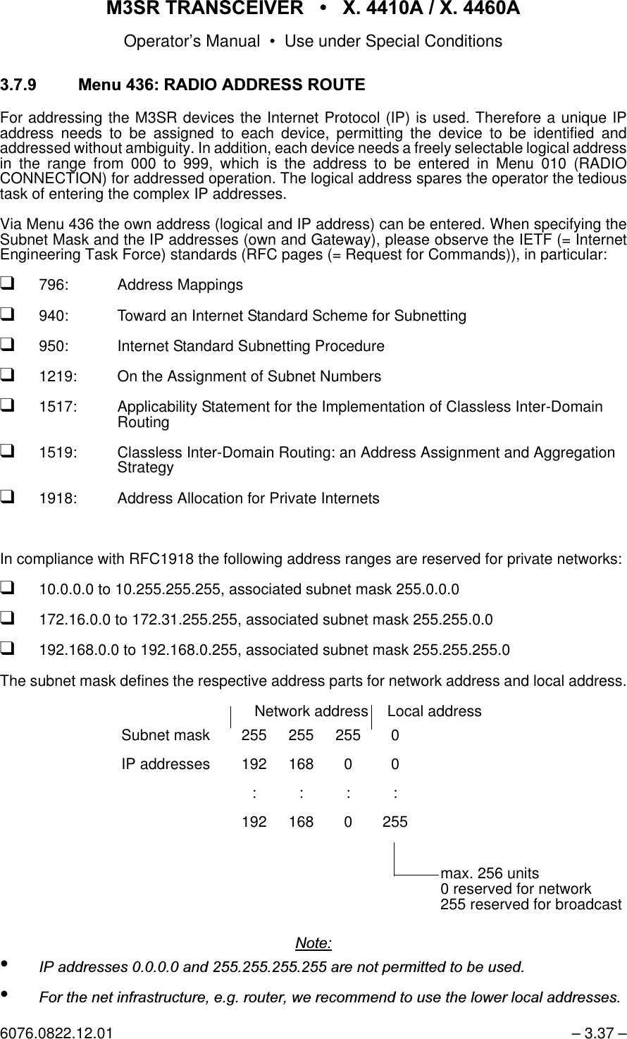 065 75$16&amp;(,9(5  ; $  ; $Operator&rsquo;s Manual &bull; Use under Special Conditions6076.0822.12.01 &ndash; 3.37 &ndash;0HQX5$',2$''5(665287(For addressing the M3SR devices the Internet Protocol (IP) is used. Therefore a unique IPaddress needs to be assigned to each device, permitting the device to be identified andaddressed without ambiguity. In addition, each device needs a freely selectable logical addressin the range from 000 to 999, which is the address to be entered in Menu 010 (RADIOCONNECTION) for addressed operation. The logical address spares the operator the tedioustask of entering the complex IP addresses.  Via Menu 436 the own address (logical and IP address) can be entered. When specifying theSubnet Mask and the IP addresses (own and Gateway), please observe the IETF (= InternetEngineering Task Force) standards (RFC pages (= Request for Commands)), in particular:q796: Address Mappingsq940: Toward an Internet Standard Scheme for Subnetting q950: Internet Standard Subnetting Procedureq1219: On the Assignment of Subnet Numbersq1517: Applicability Statement for the Implementation of Classless Inter-DomainRouting q1519: Classless Inter-Domain Routing: an Address Assignment and AggregationStrategyq1918: Address Allocation for Private InternetsIn compliance with RFC1918 the following address ranges are reserved for private networks:q10.0.0.0 to 10.255.255.255, associated subnet mask 255.0.0.0q172.16.0.0 to 172.31.255.255, associated subnet mask 255.255.0.0q192.168.0.0 to 192.168.0.255, associated subnet mask 255.255.255.0The subnet mask defines the respective address parts for network address and local address.1RWH&bull;,3DGGUHVVHVDQGDUHQRWSHUPLWWHGWREHXVHG&bull;)RUWKHQHWLQIUDVWUXFWXUHHJURXWHUZHUHFRPPHQGWRXVHWKHORZHUORFDODGGUHVVHVNetwork address Local addressSubnet mask 255 255 255 0IP addresses 192 168 0 0::::192 168 0 255max. 256 units0 reserved for network255 reserved for broadcast