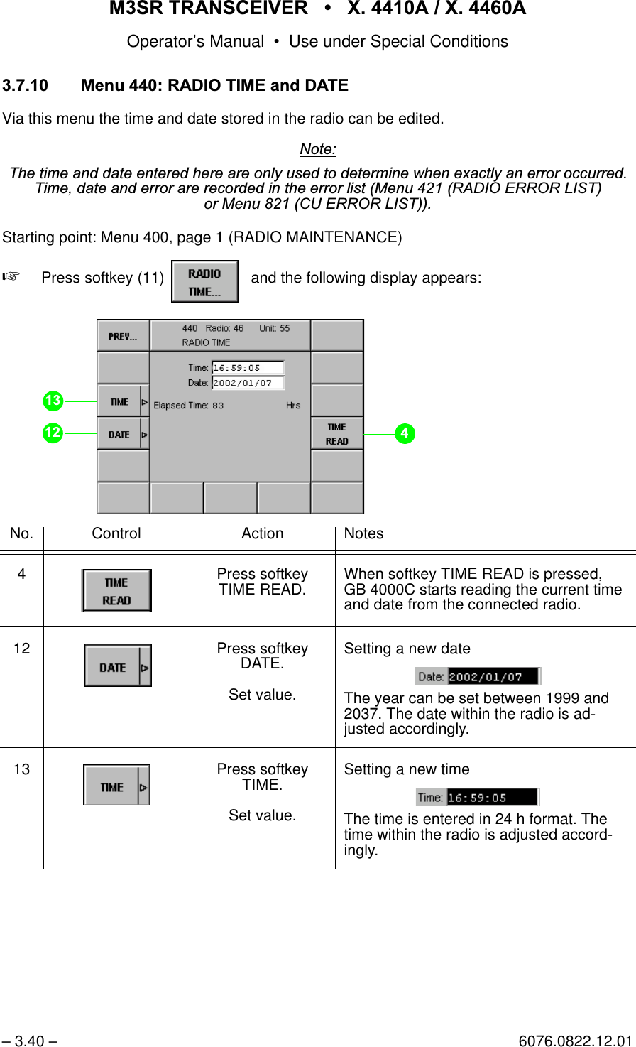 065 75$16&amp;(,9(5  ; $  ; $Operator&rsquo;s Manual &bull; Use under Special Conditions&ndash; 3.40 &ndash; 6076.0822.12.01 0HQX5$',27,0(DQG'$7(Via this menu the time and date stored in the radio can be edited.1RWH7KHWLPHDQGGDWHHQWHUHGKHUHDUHRQO\XVHGWRGHWHUPLQHZKHQH[DFWO\DQHUURURFFXUUHG7LPHGDWHDQGHUURUDUHUHFRUGHGLQWKHHUURUOLVW0HQX5$',2(5525/,67RU0HQX&amp;8(5525/,67Starting point: Menu 400, page 1 (RADIO MAINTENANCE)+Press softkey (11)    and the following display appears:No. Control Action Notes4 Press softkey TIME READ. When softkey TIME READ is pressed, GB 4000C starts reading the current time and date from the connected radio.12 Press softkey DATE.Set value.Setting a new dateThe year can be set between 1999 and 2037. The date within the radio is ad-justed accordingly.13 Press softkey TIME.Set value.Setting a new timeThe time is entered in 24 h format. The time within the radio is adjusted accord-ingly.softkey RADIO TIME...