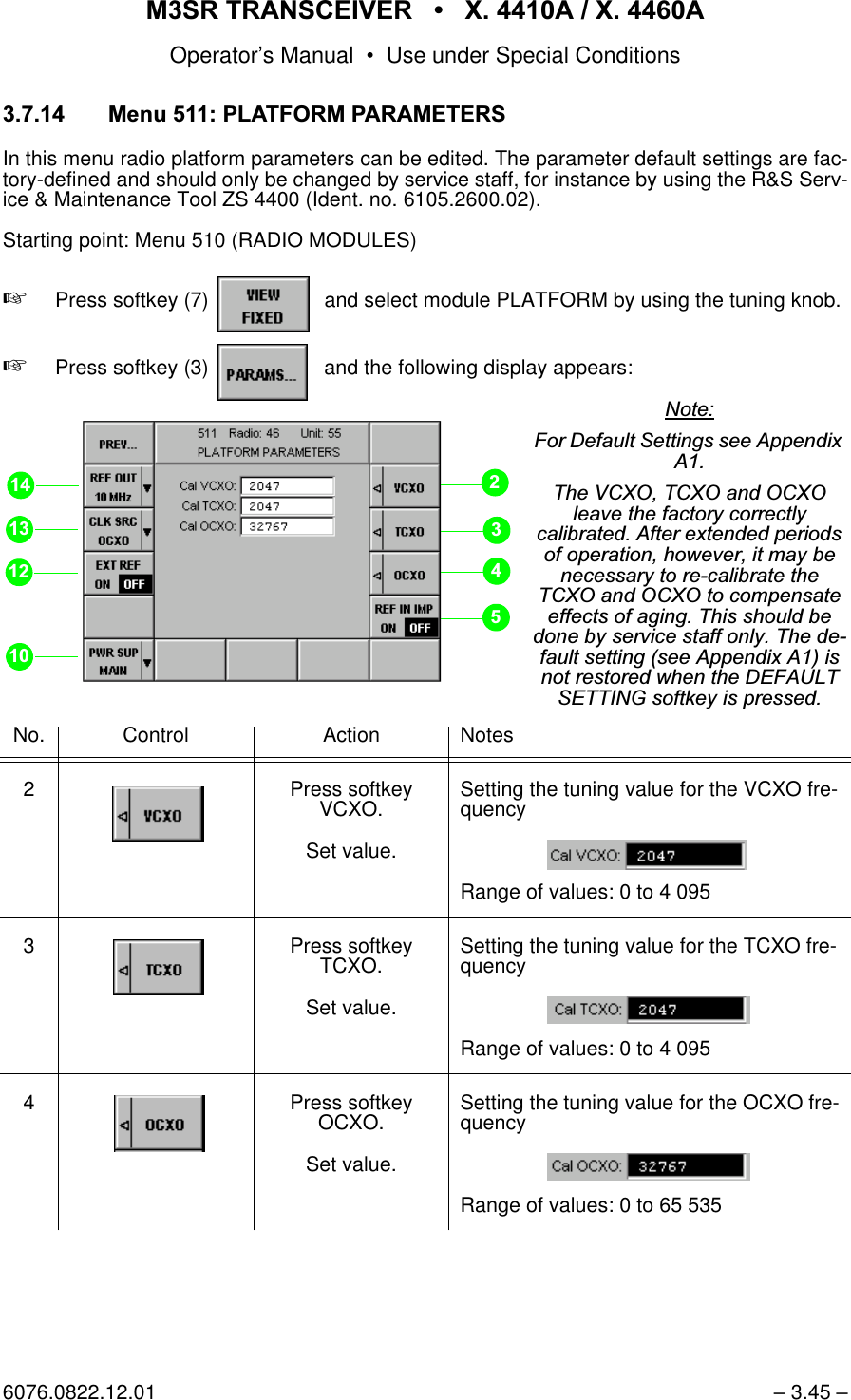 065 75$16&amp;(,9(5  ; $  ; $Operator&rsquo;s Manual &bull; Use under Special Conditions6076.0822.12.01 &ndash; 3.45 &ndash; 0HQX3/$7)2503$5$0(7(56In this menu radio platform parameters can be edited. The parameter default settings are fac-tory-defined and should only be changed by service staff, for instance by using the R&amp;S Serv-ice &amp; Maintenance Tool ZS 4400 (Ident. no. 6105.2600.02).Starting point: Menu 510 (RADIO MODULES)+Press softkey (7)    and select module PLATFORM by using the tuning knob.+Press softkey (3)    and the following display appears:No. Control Action Notes2 Press softkey VCXO.Set value.Setting the tuning value for the VCXO fre-quencyRange of values: 0 to 4 0953 Press softkey TCXO.Set value.Setting the tuning value for the TCXO fre-quencyRange of values: 0 to 4 0954 Press softkey OCXO.Set value.Setting the tuning value for the OCXO fre-quencyRange of values: 0 to 65 5351RWH)RU'HIDXOW6HWWLQJVVHH$SSHQGL[$7KH9&amp;;27&amp;;2DQG2&amp;;2OHDYHWKHIDFWRU\FRUUHFWO\FDOLEUDWHG$IWHUH[WHQGHGSHULRGVRIRSHUDWLRQKRZHYHULWPD\EHQHFHVVDU\WRUHFDOLEUDWHWKH7&amp;;2DQG2&amp;;2WRFRPSHQVDWHHIIHFWVRIDJLQJ7KLVVKRXOGEHGRQHE\VHUYLFHVWDIIRQO\7KHGHIDXOWVHWWLQJVHH$SSHQGL[$LVQRWUHVWRUHGZKHQWKH'()$8/76(77,1*VRIWNH\LVSUHVVHG