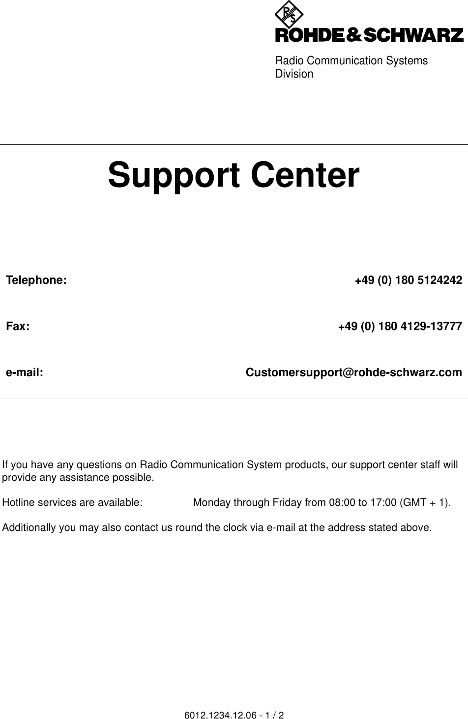 Radio Communication SystemsDivision6012.1234.12.06 - 1 / 2If you have any questions on Radio Communication System products, our support center staff will provide any assistance possible. Hotline services are available: Monday through Friday from 08:00 to 17:00 (GMT + 1).Additionally you may also contact us round the clock via e-mail at the address stated above. Support CenterTelephone: +49 (0) 180 5124242Fax: +49 (0) 180 4129-13777e-mail: Customersupport@rohde-schwarz.com