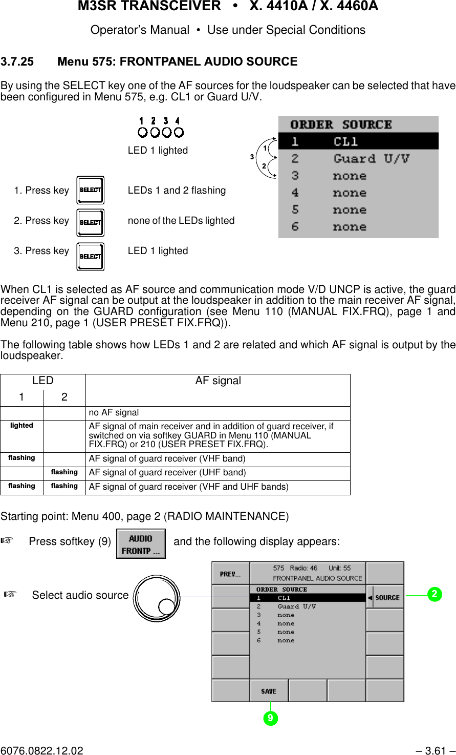 065 75$16&amp;(,9(5  ; $  ; $Operator&rsquo;s Manual &bull; Use under Special Conditions6076.0822.12.02 &ndash; 3.61 &ndash; 0HQX)52173$1(/$8',26285&amp;(By using the SELECT key one of the AF sources for the loudspeaker can be selected that havebeen configured in Menu 575, e.g. CL1 or Guard U/V.When CL1 is selected as AF source and communication mode V/D UNCP is active, the guardreceiver AF signal can be output at the loudspeaker in addition to the main receiver AF signal,depending on the GUARD configuration (see Menu 110 (MANUAL FIX.FRQ), page 1 andMenu 210, page 1 (USER PRESET FIX.FRQ)).The following table shows how LEDs 1 and 2 are related and which AF signal is output by theloudspeaker.Starting point: Menu 400, page 2 (RADIO MAINTENANCE)+Press softkey (9)    and the following display appears:LED AF signal12no AF signalOLJKWHGAF signal of main receiver and in addition of guard receiver, if switched on via softkey GUARD in Menu 110 (MANUAL FIX.FRQ) or 210 (USER PRESET FIX.FRQ).IODVKLQJAF signal of guard receiver (VHF band)IODVKLQJAF signal of guard receiver (UHF band)IODVKLQJIODVKLQJAF signal of guard receiver (VHF and UHF bands)LED 1 lighted1. Press key LEDs 1 and 2 flashing2. Press key none of the LEDs lighted 3. Press key LED 1 lightedsoftkey AUDIO FRONTP...+Select audio source 