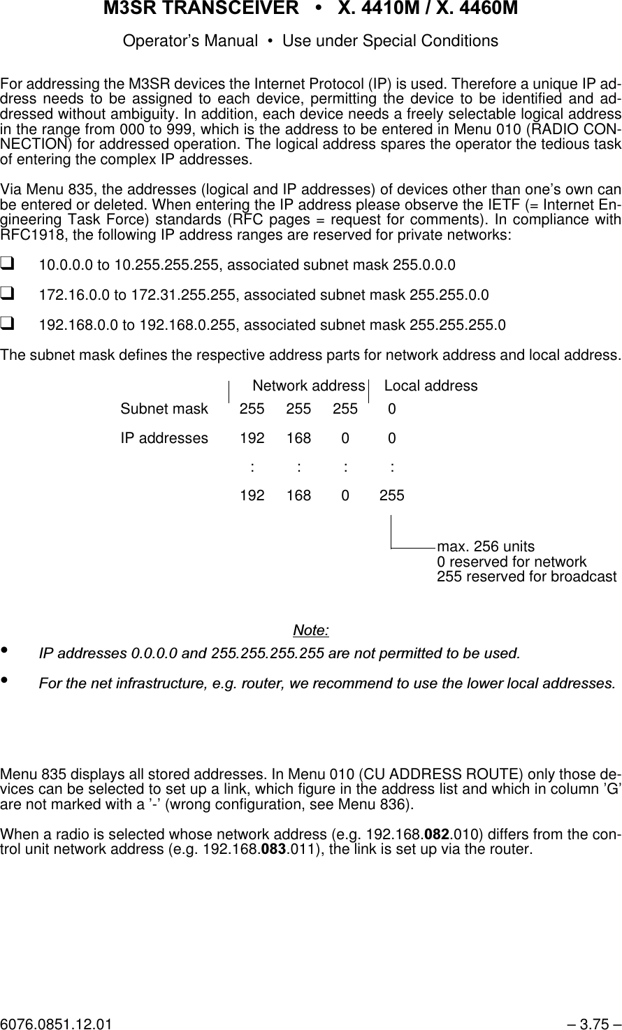 065 75$16&amp;(,9(5  ; 0  ; 0Operator&rsquo;s Manual &bull; Use under Special Conditions6076.0851.12.01 &ndash; 3.75 &ndash;For addressing the M3SR devices the Internet Protocol (IP) is used. Therefore a unique IP ad-dress needs to be assigned to each device, permitting the device to be identified and ad-dressed without ambiguity. In addition, each device needs a freely selectable logical addressin the range from 000 to 999, which is the address to be entered in Menu 010 (RADIO CON-NECTION) for addressed operation. The logical address spares the operator the tedious taskof entering the complex IP addresses. Via Menu 835, the addresses (logical and IP addresses) of devices other than one&rsquo;s own canbe entered or deleted. When entering the IP address please observe the IETF (= Internet En-gineering Task Force) standards (RFC pages = request for comments). In compliance withRFC1918, the following IP address ranges are reserved for private networks:q10.0.0.0 to 10.255.255.255, associated subnet mask 255.0.0.0q172.16.0.0 to 172.31.255.255, associated subnet mask 255.255.0.0q192.168.0.0 to 192.168.0.255, associated subnet mask 255.255.255.0The subnet mask defines the respective address parts for network address and local address.1RWH&bull;,3DGGUHVVHVDQGDUHQRWSHUPLWWHGWREHXVHG&bull;)RUWKHQHWLQIUDVWUXFWXUHHJURXWHUZHUHFRPPHQGWRXVHWKHORZHUORFDODGGUHVVHVMenu 835 displays all stored addresses. In Menu 010 (CU ADDRESS ROUTE) only those de-vices can be selected to set up a link, which figure in the address list and which in column &rsquo;G&rsquo;are not marked with a &rsquo;-&rsquo; (wrong configuration, see Menu 836).When a radio is selected whose network address (e.g. 192.168..010) differs from the con-trol unit network address (e.g. 192.168..011), the link is set up via the router.Network address Local addressSubnet mask 255 255 255 0IP addresses 192 168 0 0::::192 168 0 255max. 256 units0 reserved for network255 reserved for broadcast