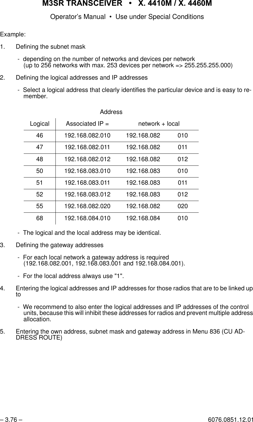 065 75$16&amp;(,9(5  ; 0  ; 0Operator&rsquo;s Manual &bull; Use under Special Conditions&ndash; 3.76 &ndash; 6076.0851.12.01Example:1. Defining the subnet mask - depending on the number of networks and devices per network(up to 256 networks with max. 253 devices per network => 255.255.255.000)2. Defining the logical addresses and IP addresses - Select a logical address that clearly identifies the particular device and is easy to re-member.  - The logical and the local address may be identical.3. Defining the gateway addresses - For each local network a gateway address is required(192.168.082.001, 192.168.083.001 and 192.168.084.001). - For the local address always use "1".4. Entering the logical addresses and IP addresses for those radios that are to be linked up to - We recommend to also enter the logical addresses and IP addresses of the control units, because this will inhibit these addresses for radios and prevent multiple address allocation. 5. Entering the own address, subnet mask and gateway address in Menu 836 (CU AD-DRESS ROUTE)AddressLogical Associated IP = network + local46 192.168.082.010 192.168.082 01047 192.168.082.011 192.168.082 01148 192.168.082.012 192.168.082 01250 192.168.083.010 192.168.083 01051 192.168.083.011 192.168.083 01152 192.168.083.012 192.168.083 01255 192.168.082.020 192.168.082 02068 192.168.084.010 192.168.084 010