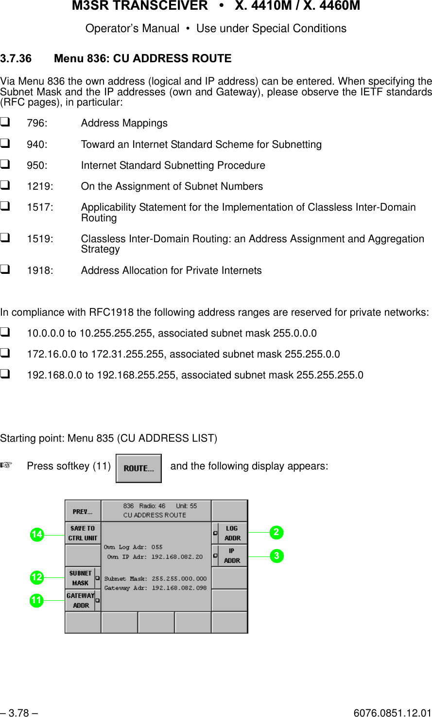 065 75$16&amp;(,9(5  ; 0  ; 0Operator&rsquo;s Manual &bull; Use under Special Conditions&ndash; 3.78 &ndash; 6076.0851.12.01 0HQX&amp;8$''5(665287(Via Menu 836 the own address (logical and IP address) can be entered. When specifying theSubnet Mask and the IP addresses (own and Gateway), please observe the IETF standards(RFC pages), in particular:q796: Address Mappingsq940: Toward an Internet Standard Scheme for Subnetting q950: Internet Standard Subnetting Procedureq1219: On the Assignment of Subnet Numbersq1517: Applicability Statement for the Implementation of Classless Inter-DomainRouting q1519: Classless Inter-Domain Routing: an Address Assignment and AggregationStrategyq1918: Address Allocation for Private InternetsIn compliance with RFC1918 the following address ranges are reserved for private networks:q10.0.0.0 to 10.255.255.255, associated subnet mask 255.0.0.0q172.16.0.0 to 172.31.255.255, associated subnet mask 255.255.0.0q192.168.0.0 to 192.168.255.255, associated subnet mask 255.255.255.0Starting point: Menu 835 (CU ADDRESS LIST)+Press softkey (11)    and the following display appears:softkey ROUTE...