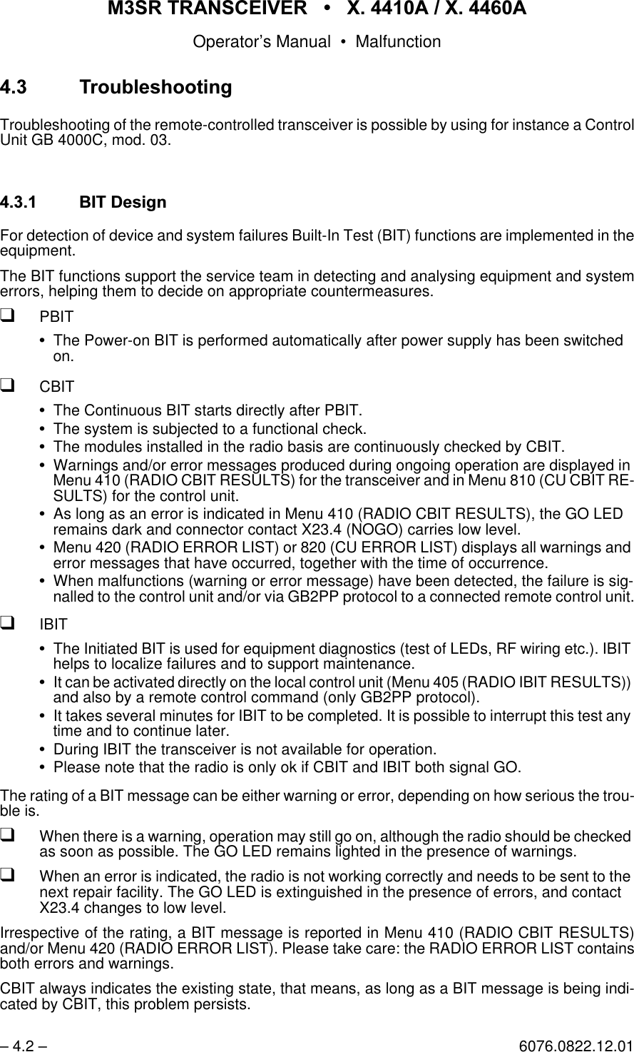 065 75$16&amp;(,9(5  ; $  ; $Operator&rsquo;s Manual &bull; Malfunction&ndash; 4.2 &ndash; 6076.0822.12.01 7URXEOHVKRRWLQJTroubleshooting of the remote-controlled transceiver is possible by using for instance a ControlUnit GB 4000C, mod. 03. %,7'HVLJQFor detection of device and system failures Built-In Test (BIT) functions are implemented in theequipment.The BIT functions support the service team in detecting and analysing equipment and systemerrors, helping them to decide on appropriate countermeasures.qPBITThe Power-on BIT is performed automatically after power supply has been switched on.qCBITThe Continuous BIT starts directly after PBIT.The system is subjected to a functional check.The modules installed in the radio basis are continuously checked by CBIT.Warnings and/or error messages produced during ongoing operation are displayed in Menu 410 (RADIO CBIT RESULTS) for the transceiver and in Menu 810 (CU CBIT RE-SULTS) for the control unit.As long as an error is indicated in Menu 410 (RADIO CBIT RESULTS), the GO LED remains dark and connector contact X23.4 (NOGO) carries low level.Menu 420 (RADIO ERROR LIST) or 820 (CU ERROR LIST) displays all warnings and error messages that have occurred, together with the time of occurrence.When malfunctions (warning or error message) have been detected, the failure is sig-nalled to the control unit and/or via GB2PP protocol to a connected remote control unit.qIBITThe Initiated BIT is used for equipment diagnostics (test of LEDs, RF wiring etc.). IBIT helps to localize failures and to support maintenance.It can be activated directly on the local control unit (Menu 405 (RADIO IBIT RESULTS)) and also by a remote control command (only GB2PP protocol). It takes several minutes for IBIT to be completed. It is possible to interrupt this test any time and to continue later.During IBIT the transceiver is not available for operation.Please note that the radio is only ok if CBIT and IBIT both signal GO.The rating of a BIT message can be either warning or error, depending on how serious the trou-ble is.qWhen there is a warning, operation may still go on, although the radio should be checked as soon as possible. The GO LED remains lighted in the presence of warnings.qWhen an error is indicated, the radio is not working correctly and needs to be sent to the next repair facility. The GO LED is extinguished in the presence of errors, and contact X23.4 changes to low level.Irrespective of the rating, a BIT message is reported in Menu 410 (RADIO CBIT RESULTS)and/or Menu 420 (RADIO ERROR LIST). Please take care: the RADIO ERROR LIST containsboth errors and warnings.CBIT always indicates the existing state, that means, as long as a BIT message is being indi-cated by CBIT, this problem persists.