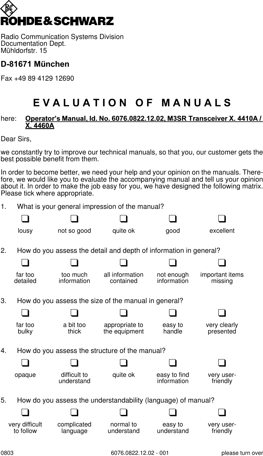 Radio Communication Systems DivisionDocumentation Dept.M&uuml;hldorfstr. 15'0QFKHQFax +49 89 4129 126900803 6076.0822.12.02 - 001 please turn over(9$/8$7,212)0$18$/6here: 2SHUDWRU&para;V0DQXDO,G1R065 7UDQVFHLYHU; $; $Dear Sirs,we constantly try to improve our technical manuals, so that you, our customer gets thebest possible benefit from them.In order to become better, we need your help and your opinion on the manuals. There-fore, we would like you to evaluate the accompanying manual and tell us your opinionabout it. In order to make the job easy for you, we have designed the following matrix.Please tick where appropriate.1. What is your general impression of the manual?qqqqqlousy not so good quite ok good excellent2. How do you assess the detail and depth of information in general?qqqqqfar too too much all information not enough important itemsdetailed information contained information missing3. How do you assess the size of the manual in general?qqqqqfar too a bit too appropriate to easy to very clearlybulky thick the equipment handle presented4. How do you assess the structure of the manual?qqqqqopaque difficult to quite ok easy to find very user-understand information friendly5. How do you assess the understandability (language) of manual?qqqqqvery difficult complicated normal to easy to very user-to follow language understand understand friendly