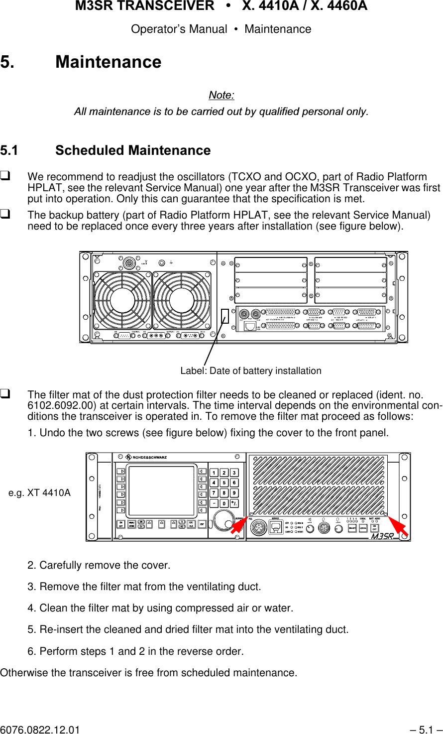065 75$16&amp;(,9(5  ; $  ; $Operator&rsquo;s Manual &bull; Maintenance6076.0822.12.01 &ndash; 5.1 &ndash; 0DLQWHQDQFH1RWH$OOPDLQWHQDQFHLVWREHFDUULHGRXWE\TXDOLILHGSHUVRQDORQO\ 6FKHGXOHG0DLQWHQDQFHqWe recommend to readjust the oscillators (TCXO and OCXO, part of Radio Platform HPLAT, see the relevant Service Manual) one year after the M3SR Transceiver was first put into operation. Only this can guarantee that the specification is met.qThe backup battery (part of Radio Platform HPLAT, see the relevant Service Manual) need to be replaced once every three years after installation (see figure below).qThe filter mat of the dust protection filter needs to be cleaned or replaced (ident. no. 6102.6092.00) at certain intervals. The time interval depends on the environmental con-ditions the transceiver is operated in. To remove the filter mat proceed as follows:1. Undo the two screws (see figure below) fixing the cover to the front panel.2. Carefully remove the cover.3. Remove the filter mat from the ventilating duct.4. Clean the filter mat by using compressed air or water.5. Re-insert the cleaned and dried filter mat into the ventilating duct.6. Perform steps 1 and 2 in the reverse order.Otherwise the transceiver is free from scheduled maintenance.Label: Date of battery installation e.g. XT 4410A