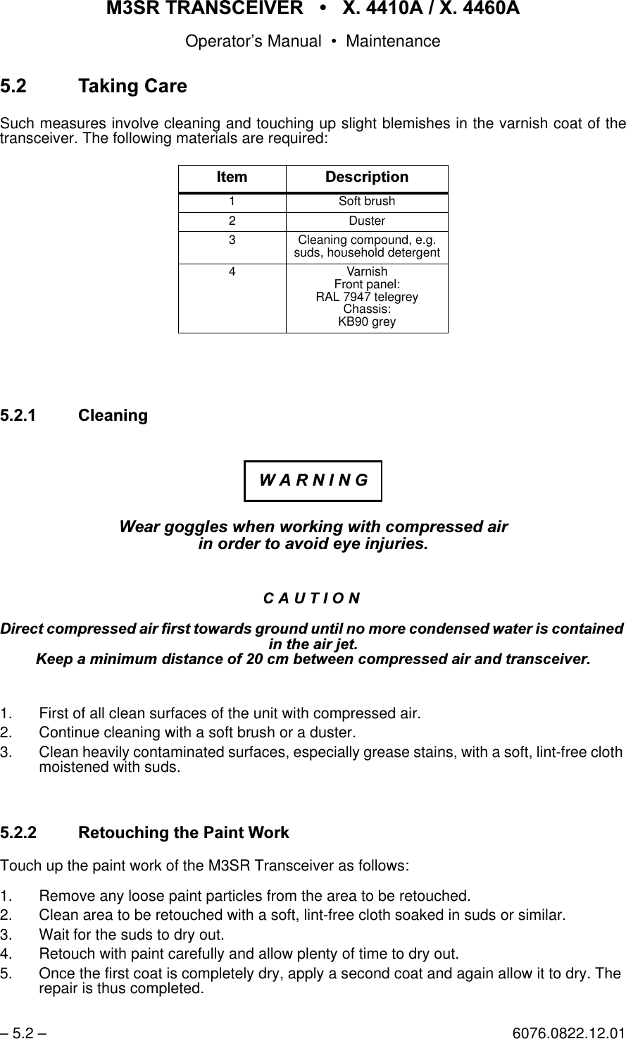 065 75$16&amp;(,9(5  ; $  ; $Operator&rsquo;s Manual &bull; Maintenance&ndash; 5.2 &ndash; 6076.0822.12.017DNLQJ&amp;DUHSuch measures involve cleaning and touching up slight blemishes in the varnish coat of thetransceiver. The following materials are required: &amp;OHDQLQJ:HDUJRJJOHVZKHQZRUNLQJZLWKFRPSUHVVHGDLULQRUGHUWRDYRLGH\HLQMXULHV&amp;$87,21'LUHFWFRPSUHVVHGDLUILUVWWRZDUGVJURXQGXQWLOQRPRUHFRQGHQVHGZDWHULVFRQWDLQHGLQWKHDLUMHW.HHSDPLQLPXPGLVWDQFHRIFPEHWZHHQFRPSUHVVHGDLUDQGWUDQVFHLYHU1. First of all clean surfaces of the unit with compressed air.2. Continue cleaning with a soft brush or a duster.3. Clean heavily contaminated surfaces, especially grease stains, with a soft, lint-free cloth moistened with suds.5HWRXFKLQJWKH3DLQW:RUNTouch up the paint work of the M3SR Transceiver as follows:1. Remove any loose paint particles from the area to be retouched.2. Clean area to be retouched with a soft, lint-free cloth soaked in suds or similar.3. Wait for the suds to dry out.4. Retouch with paint carefully and allow plenty of time to dry out.5. Once the first coat is completely dry, apply a second coat and again allow it to dry. The repair is thus completed.,WHP'HVFULSWLRQ1 Soft brush2Duster3 Cleaning compound, e.g. suds, household detergent4 VarnishFront panel: RAL 7947 telegreyChassis:KB90 grey:$51,1*