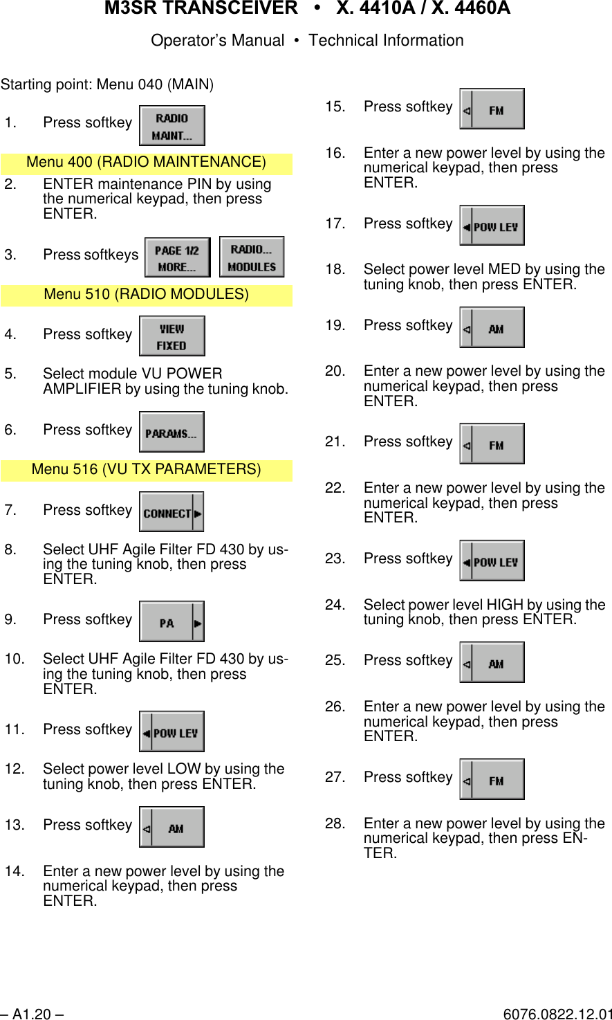 065 75$16&amp;(,9(5  ; $  ; $Operator&rsquo;s Manual &bull; Technical Information&ndash; A1.20 &ndash; 6076.0822.12.01Starting point: Menu 040 (MAIN)1. Press softkey Menu 400 (RADIO MAINTENANCE)2. ENTER maintenance PIN by using the numerical keypad, then pressENTER.3. Press softkeys   Menu 510 (RADIO MODULES)4. Press softkey 5. Select module VU POWERAMPLIFIER by using the tuning knob.6. Press softkey Menu 516 (VU TX PARAMETERS)7. Press softkey 8. Select UHF Agile Filter FD 430 by us-ing the tuning knob, then pressENTER.9. Press softkey 10. Select UHF Agile Filter FD 430 by us-ing the tuning knob, then pressENTER.11. Press softkey 12. Select power level LOW by using the tuning knob, then press ENTER.13. Press softkey 14. Enter a new power level by using the numerical keypad, then pressENTER.15. Press softkey 16. Enter a new power level by using thenumerical keypad, then pressENTER.17. Press softkey 18. Select power level MED by using thetuning knob, then press ENTER.19. Press softkey 20. Enter a new power level by using thenumerical keypad, then pressENTER.21. Press softkey 22. Enter a new power level by using thenumerical keypad, then pressENTER.23. Press softkey 24. Select power level HIGH by using thetuning knob, then press ENTER.25. Press softkey 26. Enter a new power level by using thenumerical keypad, then pressENTER.27. Press softkey 28. Enter a new power level by using thenumerical keypad, then press EN-TER.