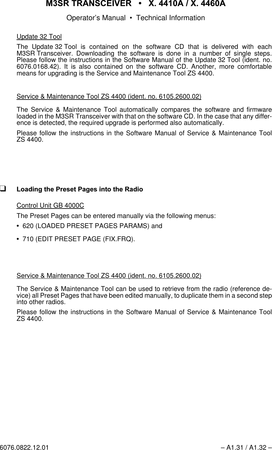 065 75$16&amp;(,9(5  ; $  ; $Operator&rsquo;s Manual &bull; Technical Information6076.0822.12.01 &ndash; A1.31 / A1.32 &ndash;Update 32 ToolThe Update 32 Tool is contained on the software CD that is delivered with eachM3SR Transceiver. Downloading the software is done in a number of single steps.Please follow the instructions in the Software Manual of the Update 32 Tool (ident. no.6076.0168.42). It is also contained on the software CD. Another, more comfortablemeans for upgrading is the Service and Maintenance Tool ZS 4400.Service &amp; Maintenance Tool ZS 4400 (ident. no. 6105.2600.02)The Service &amp; Maintenance Tool automatically compares the software and firmwareloaded in the M3SR Transceiver with that on the software CD. In the case that any differ-ence is detected, the required upgrade is performed also automatically.Please follow the instructions in the Software Manual of Service &amp; Maintenance ToolZS 4400.q/RDGLQJWKH3UHVHW3DJHVLQWRWKH5DGLRControl Unit GB 4000CThe Preset Pages can be entered manually via the following menus:620 (LOADED PRESET PAGES PARAMS) and710 (EDIT PRESET PAGE (FIX.FRQ).Service &amp; Maintenance Tool ZS 4400 (ident. no. 6105.2600.02)The Service &amp; Maintenance Tool can be used to retrieve from the radio (reference de-vice) all Preset Pages that have been edited manually, to duplicate them in a second stepinto other radios.Please follow the instructions in the Software Manual of Service &amp; Maintenance ToolZS 4400.
