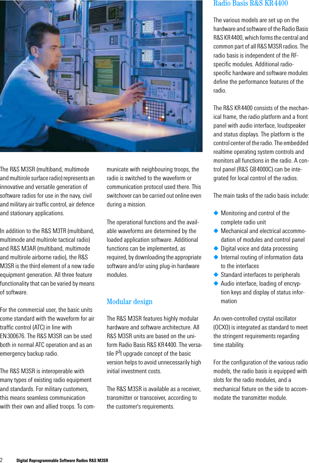 2Digital Reprogrammable Software Radios R&amp;S M3SRThe R&amp;S M3SR (multiband, multimode and multirole surface radio) represents an innovative and versatile generation of software radios for use in the navy, civil and military air traffic control, air defence and stationary applications. In addition to the R&amp;S M3TR (multiband, multimode and multirole tactical radio) and R&amp;S M3AR (multiband, multimode and multirole airborne radio), the R&amp;S M3SR is the third element of a new radio equipment generation. All three feature functionality that can be varied by means of software.For the commercial user, the basic units come standard with the waveform for air traffic control (ATC) in line with EN300676. The R&amp;S M3SR can be used both in normal ATC operation and as an emergency backup radio.The R&amp;S M3SR is interoperable with many types of existing radio equipment and standards. For military customers, this means seamless communication with their own and allied troops. To com-municate with neighbouring troops, the radio is switched to the waveform or communication protocol used there. This switchover can be carried out online even during a mission.The operational functions and the avail-able waveforms are determined by the loaded application software. Additional functions can be implemented, as required, by downloading the appropriate software and/or using plug-in hardware modules.Modular designThe R&amp;S M3SR features highly modular hardware and software architecture. All R&amp;S M3SR units are based on the uni-form Radio Basis R&amp;S KR4400. The versa-tile P3I upgrade concept of the basic version helps to avoid unnecessarily high initial investment costs. The R&amp;S M3SR is available as a receiver, transmitter or transceiver, according to the customer's requirements. Radio Basis R&amp;S KR4400The various models are set up on the hardware and software of the Radio Basis R&amp;S KR4400, which forms the central and common part of all R&amp;S M3SR radios. The radio basis is independent of the RF-specific modules. Additional radio-specific hardware and software modules define the performance features of the radio.The R&amp;S KR4400 consists of the mechan-ical frame, the radio platform and a front panel with audio interface, loudspeaker and status displays. The platform is the control center of the radio. The embedded realtime operating system controls and monitors all functions in the radio. A con-trol panel (R&amp;S GB4000C) can be inte-grated for local control of the radios. The main tasks of the radio basis include:◆Monitoring and control of the complete radio unit◆Mechanical and electrical accommo-dation of modules and control panel◆Digital voice and data processing◆Internal routing of information data to the interfaces◆Standard interfaces to peripherals◆Audio interface, loading of encryp-tion keys and display of status infor-mationAn oven-controlled crystal oscillator (OCXO) is integrated as standard to meet the stringent requirements regarding time stability. For the configuration of the various radio models, the radio basis is equipped with slots for the radio modules, and a mechanical fixture on the side to accom-modate the transmitter module.