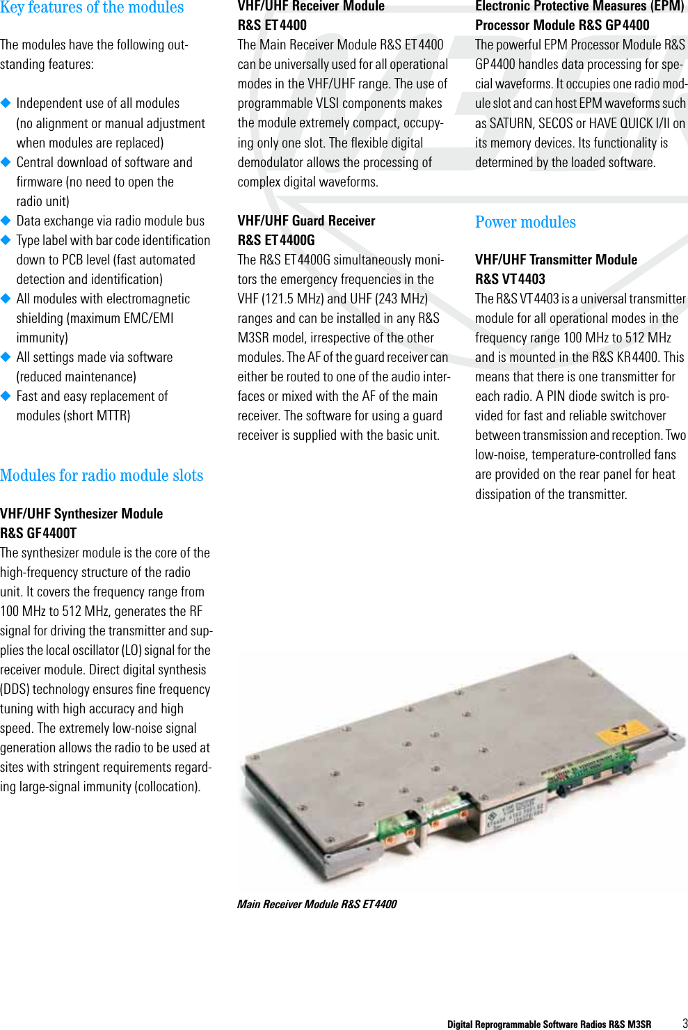 Digital Reprogrammable Software Radios R&amp;S M3SR 3Key features of the modulesThe modules have the following out-standing features:◆Independent use of all modules (no alignment or manual adjustment when modules are replaced)◆Central download of software and firmware (no need to open the radio unit)◆Data exchange via radio module bus◆Type label with bar code identification down to PCB level (fast automated detection and identification)◆All modules with electromagnetic shielding (maximum EMC/EMI immunity)◆All settings made via software (reduced maintenance)◆Fast and easy replacement of modules (short MTTR)Modules for radio module slotsVHF/UHF Synthesizer Module R&amp;S GF4400TThe synthesizer module is the core of the high-frequency structure of the radio unit. It covers the frequency range from 100 MHz to 512 MHz, generates the RF signal for driving the transmitter and sup-plies the local oscillator (LO) signal for the receiver module. Direct digital synthesis (DDS) technology ensures fine frequency tuning with high accuracy and high speed. The extremely low-noise signal generation allows the radio to be used at sites with stringent requirements regard-ing large-signal immunity (collocation).VHF/UHF Receiver Module R&amp;S ET4400The Main Receiver Module R&amp;S ET4400 can be universally used for all operational modes in the VHF/UHF range. The use of programmable VLSI components makes the module extremely compact, occupy-ing only one slot. The flexible digital demodulator allows the processing of complex digital waveforms. VHF/UHF Guard Receiver R&amp;S ET4400GThe R&amp;S ET4400G simultaneously moni-tors the emergency frequencies in the VHF (121.5 MHz) and UHF (243 MHz) ranges and can be installed in any R&amp;S M3SR model, irrespective of the other modules. The AF of the guard receiver can either be routed to one of the audio inter-faces or mixed with the AF of the main receiver. The software for using a guard receiver is supplied with the basic unit.Electronic Protective Measures (EPM) Processor Module R&amp;S GP4400The powerful EPM Processor Module R&amp;S GP4400 handles data processing for spe-cial waveforms. It occupies one radio mod-ule slot and can host EPM waveforms such as SATURN, SECOS or HAVE QUICK I/II on its memory devices. Its functionality is determined by the loaded software. Power modulesVHF/UHF Transmitter Module R&amp;S VT4403The R&amp;S VT4403 is a universal transmitter module for all operational modes in the frequency range 100 MHz to 512 MHz and is mounted in the R&amp;S KR4400. This means that there is one transmitter for each radio. A PIN diode switch is pro-vided for fast and reliable switchover between transmission and reception. Two low-noise, temperature-controlled fans are provided on the rear panel for heat dissipation of the transmitter.Main Receiver Module R&amp;S ET4400