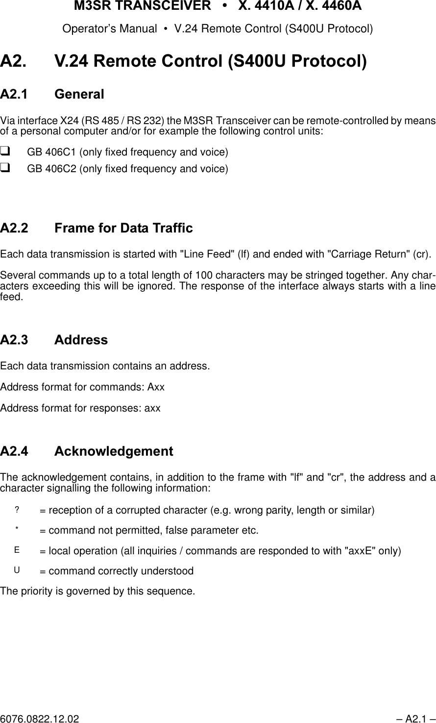 065 75$16&amp;(,9(5  ; $  ; $Operator&rsquo;s Manual &bull; V.24 Remote Control (S400U Protocol)6076.0822.12.02 &ndash; A2.1 &ndash;$95HPRWH&amp;RQWURO683URWRFRO$ *HQHUDOVia interface X24 (RS 485 / RS 232) the M3SR Transceiver can be remote-controlled by meansof a personal computer and/or for example the following control units:qGB 406C1 (only fixed frequency and voice)qGB 406C2 (only fixed frequency and voice)$)UDPHIRU'DWD7UDIILFEach data transmission is started with "Line Feed" (lf) and ended with "Carriage Return" (cr).Several commands up to a total length of 100 characters may be stringed together. Any char-acters exceeding this will be ignored. The response of the interface always starts with a linefeed.$ $GGUHVVEach data transmission contains an address.Address format for commands: AxxAddress format for responses: axx$ $FNQRZOHGJHPHQWThe acknowledgement contains, in addition to the frame with "lf" and "cr", the address and acharacter signalling the following information:The priority is governed by this sequence.?= reception of a corrupted character (e.g. wrong parity, length or similar)*= command not permitted, false parameter etc.E= local operation (all inquiries / commands are responded to with "axxE" only)U= command correctly understood