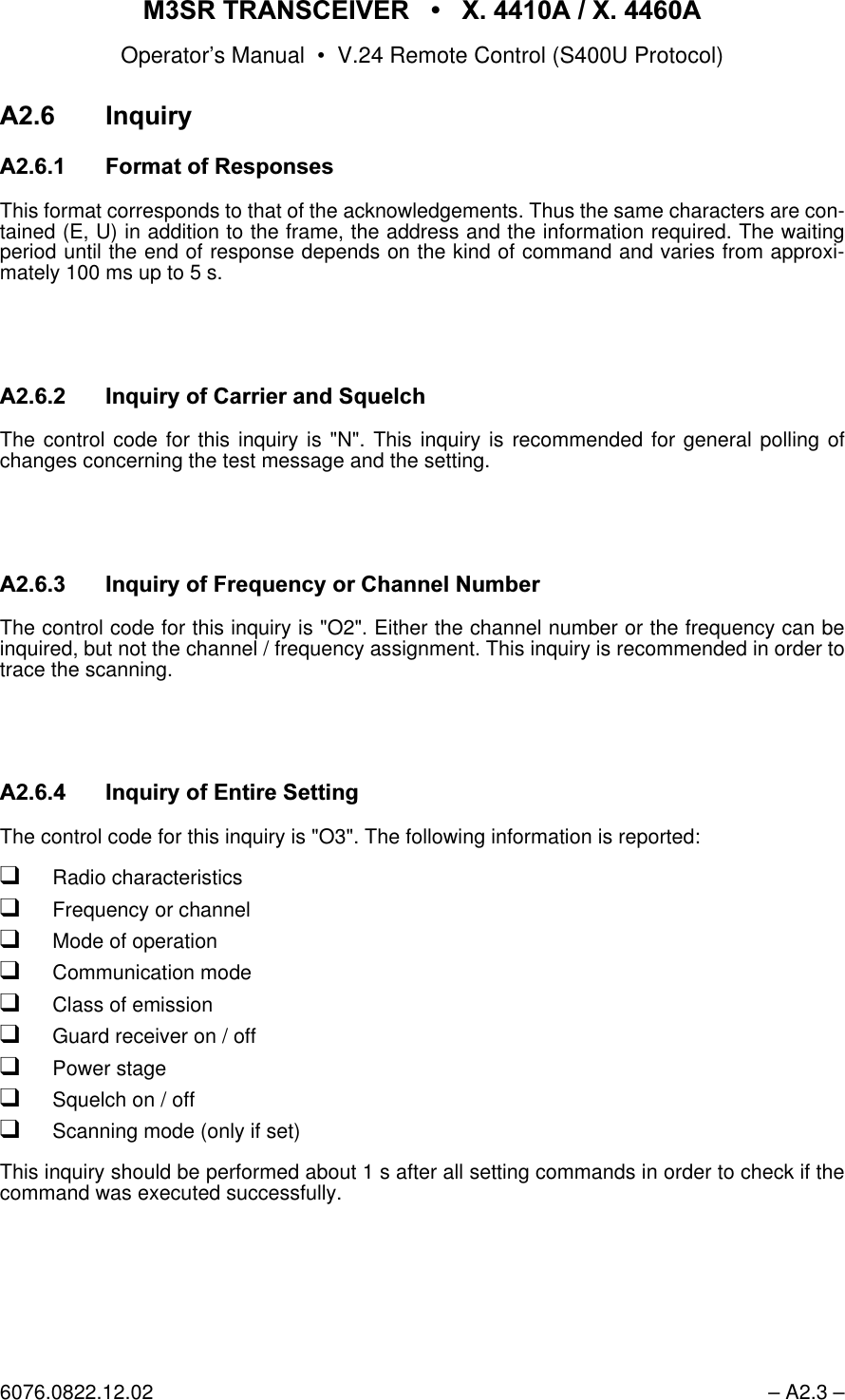 065 75$16&amp;(,9(5  ; $  ; $Operator&rsquo;s Manual &bull; V.24 Remote Control (S400U Protocol)6076.0822.12.02 &ndash; A2.3 &ndash;$ ,QTXLU\$ )RUPDWRI5HVSRQVHVThis format corresponds to that of the acknowledgements. Thus the same characters are con-tained (E, U) in addition to the frame, the address and the information required. The waitingperiod until the end of response depends on the kind of command and varies from approxi-mately 100 ms up to 5 s.$,QTXLU\RI&amp;DUULHUDQG6TXHOFKThe control code for this inquiry is "N". This inquiry is recommended for general polling ofchanges concerning the test message and the setting.$ ,QTXLU\RI)UHTXHQF\RU&amp;KDQQHO1XPEHUThe control code for this inquiry is "O2". Either the channel number or the frequency can beinquired, but not the channel / frequency assignment. This inquiry is recommended in order totrace the scanning.$ ,QTXLU\RI(QWLUH6HWWLQJThe control code for this inquiry is "O3". The following information is reported:qRadio characteristicsqFrequency or channelqMode of operationqCommunication modeqClass of emissionqGuard receiver on / offqPower stageqSquelch on / offqScanning mode (only if set)This inquiry should be performed about 1 s after all setting commands in order to check if thecommand was executed successfully.