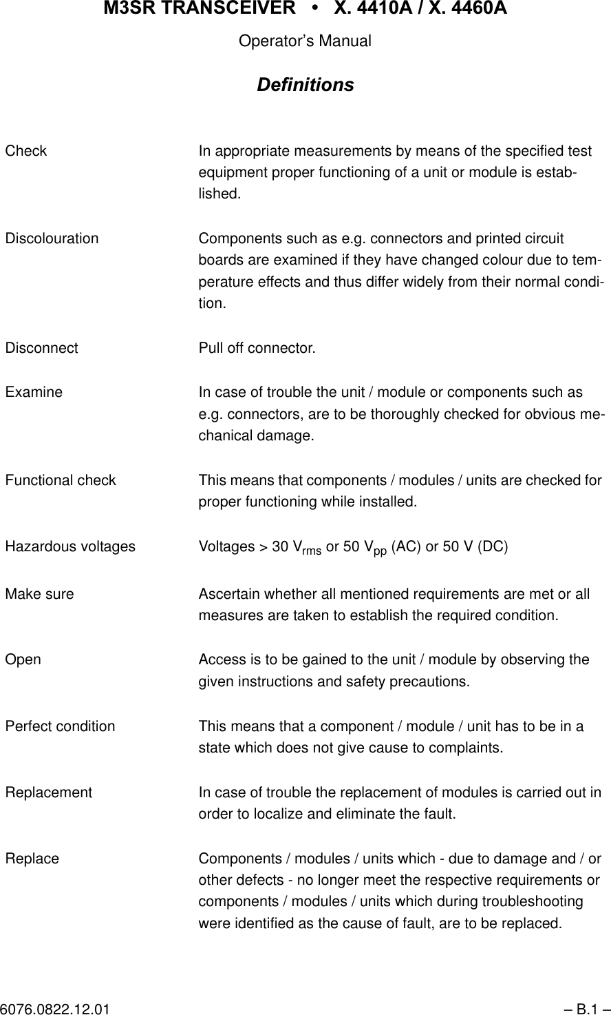 065 75$16&amp;(,9(5  ; $  ; $Operator&rsquo;s Manual6076.0822.12.01 &ndash; B.1 &ndash;'HILQLWLRQVCheck In appropriate measurements by means of the specified test equipment proper functioning of a unit or module is estab-lished. Discolouration Components such as e.g. connectors and printed circuit boards are examined if they have changed colour due to tem-perature effects and thus differ widely from their normal condi-tion.Disconnect Pull off connector.Examine In case of trouble the unit / module or components such as e.g. connectors, are to be thoroughly checked for obvious me-chanical damage. Functional check This means that components / modules / units are checked for proper functioning while installed.Hazardous voltages Voltages > 30 Vrms or 50 Vpp (AC) or 50 V (DC) Make sure Ascertain whether all mentioned requirements are met or all measures are taken to establish the required condition. Open Access is to be gained to the unit / module by observing the given instructions and safety precautions. Perfect condition This means that a component / module / unit has to be in a state which does not give cause to complaints. Replacement In case of trouble the replacement of modules is carried out in order to localize and eliminate the fault.Replace Components / modules / units which - due to damage and / or other defects - no longer meet the respective requirements or components / modules / units which during troubleshooting were identified as the cause of fault, are to be replaced.