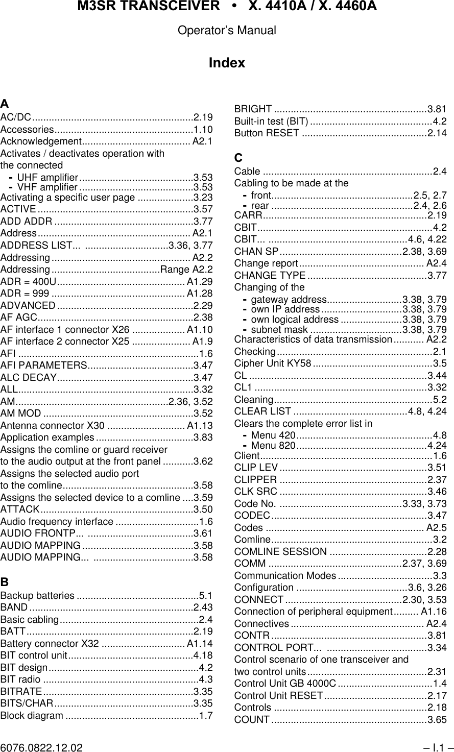 065 75$16&amp;(,9(5  ; $  ; $Operator&rsquo;s Manual6076.0822.12.02 &ndash; I.1 &ndash;$AC/DC..........................................................2.19Accessories..................................................1.10Acknowledgement....................................... A2.1Activates / deactivates operation withthe connectedUHF amplifier.........................................3.53VHF amplifier .........................................3.53Activating a specific user page ....................3.23ACTIVE........................................................3.57ADD ADDR ..................................................3.77Address....................................................... A2.1ADDRESS LIST...  ..............................3.36, 3.77Addressing .................................................. A2.2Addressing.......................................Range A2.2ADR = 400U.............................................. A1.29ADR = 999 ................................................ A1.28ADVANCED.................................................2.29AF AGC........................................................2.38AF interface 1 connector X26 ................... A1.10AF interface 2 connector X25 ..................... A1.9AFI .................................................................1.6AFI PARAMETERS......................................3.47ALC DECAY.................................................3.47ALL...............................................................3.32AM.......................................................2.36, 3.52AM MOD ......................................................3.52Antenna connector X30 ............................ A1.13Application examples ...................................3.83Assigns the comline or guard receiverto the audio output at the front panel ...........3.62Assigns the selected audio portto the comline...............................................3.58Assigns the selected device to a comline ....3.59ATTACK.......................................................3.50Audio frequency interface ..............................1.6AUDIO FRONTP... ......................................3.61AUDIO MAPPING ........................................3.58AUDIO MAPPING... ....................................3.58%Backup batteries ............................................5.1BAND...........................................................2.43Basic cabling..................................................2.4BATT............................................................2.19Battery connector X32 .............................. A1.14BIT control unit.............................................4.18BIT design......................................................4.2BIT radio ........................................................4.3BITRATE......................................................3.35BITS/CHAR..................................................3.35Block diagram ................................................1.7BRIGHT .......................................................3.81Built-in test (BIT) ............................................4.2Button RESET .............................................2.14&amp;Cable .............................................................2.4Cabling to be made at thefront...................................................2.5, 2.7rear ...................................................2.4, 2.6CARR...........................................................2.19CBIT...............................................................4.2CBIT... ..................................................4.6, 4.22CHAN SP............................................2.38, 3.69Change report............................................. A2.4CHANGE TYPE ...........................................3.77Changing of thegateway address...........................3.38, 3.79own IP address.............................3.38, 3.79own logical address ......................3.38, 3.79subnet mask .................................3.38, 3.79Characteristics of data transmission........... A2.2Checking........................................................2.1Cipher Unit KY58...........................................3.5CL ................................................................3.44CL1 ..............................................................3.32Cleaning.........................................................5.2CLEAR LIST .........................................4.8, 4.24Clears the complete error list inMenu 420.................................................4.8Menu 820...............................................4.24Client..............................................................1.6CLIP LEV.....................................................3.51CLIPPER .....................................................2.37CLK SRC .....................................................3.46Code No. ............................................3.33, 3.73CODEC........................................................3.47Codes ......................................................... A2.5Comline..........................................................3.2COMLINE SESSION ...................................2.28COMM ................................................2.37, 3.69Communication Modes ..................................3.3Configuration ........................................3.6, 3.26CONNECT ..........................................2.30, 3.53Connection of peripheral equipment......... A1.16Connectives ................................................ A2.4CONTR ........................................................3.81CONTROL PORT...  ....................................3.34Control scenario of one transceiver andtwo control units...........................................2.31Control Unit GB 4000C ..................................1.4Control Unit RESET.....................................2.17Controls .......................................................2.18COUNT ........................................................3.65,QGH[